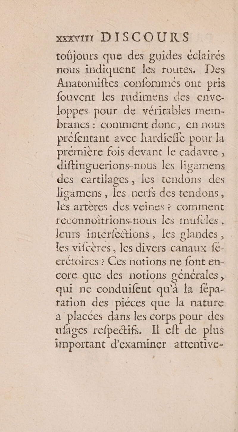 toüjours que des guides éclairés nous indiquent les routes, Des Anatomiftes confommés ont pris fouvent les rudimens des enve- loppes pour de véritables mem- branes : comment donc, en nous préfentant avec hardiefle pour la première fois devant le cadavre , diftinguerions-nous les ligamens des cartilages, les tendons des ligamens, les nerfs des tendons, les artères des veines ? comment reconnoîtrions-nous les mufcles , leurs interfetions, les glandes, . {es vifcères, les divers canaux {C- crétoires ? is notions ne font en- core que des notions générales è qui ne conduifent qu'a la fépa- ration des piéces que la nature a placées dans les corps pour des ufages refpectifs. Il eft de plus important d'examiner attentive-