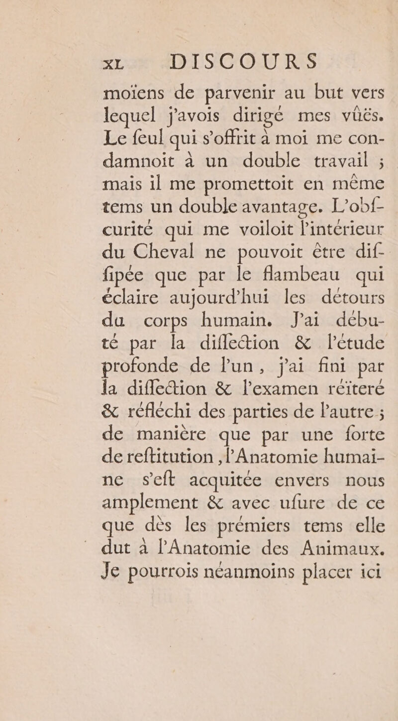 moiïens de parvenir au but vers lequel j'avois dirigé mes vüës. Le feul qui s’offrit à moi me con- damnoit à un double travail ; mais il me promettoit en même tems un double avantage. L’obf- curité qui me voiloit l'intérieur du Cheval ne pouvoit être dif- fipée que par le flambeau qui éclaire aujourd’hui les détours du corps humain. J'ai dcbu- té par la diflection &amp; l'étude profonde de Pun, j'ai fini par la diflettion &amp; l'examen réiteré &amp; réfléchi des parties de Pautre ; de manière que par une forte de reftitution ,l’ Anatomie humai- ne s'eft acquitée envers nous amplement &amp; avec ufure de ce que dès les prémiers tems elle dut à l'Anatomie des Animaux. Je pourroïs néanmoins placer ici