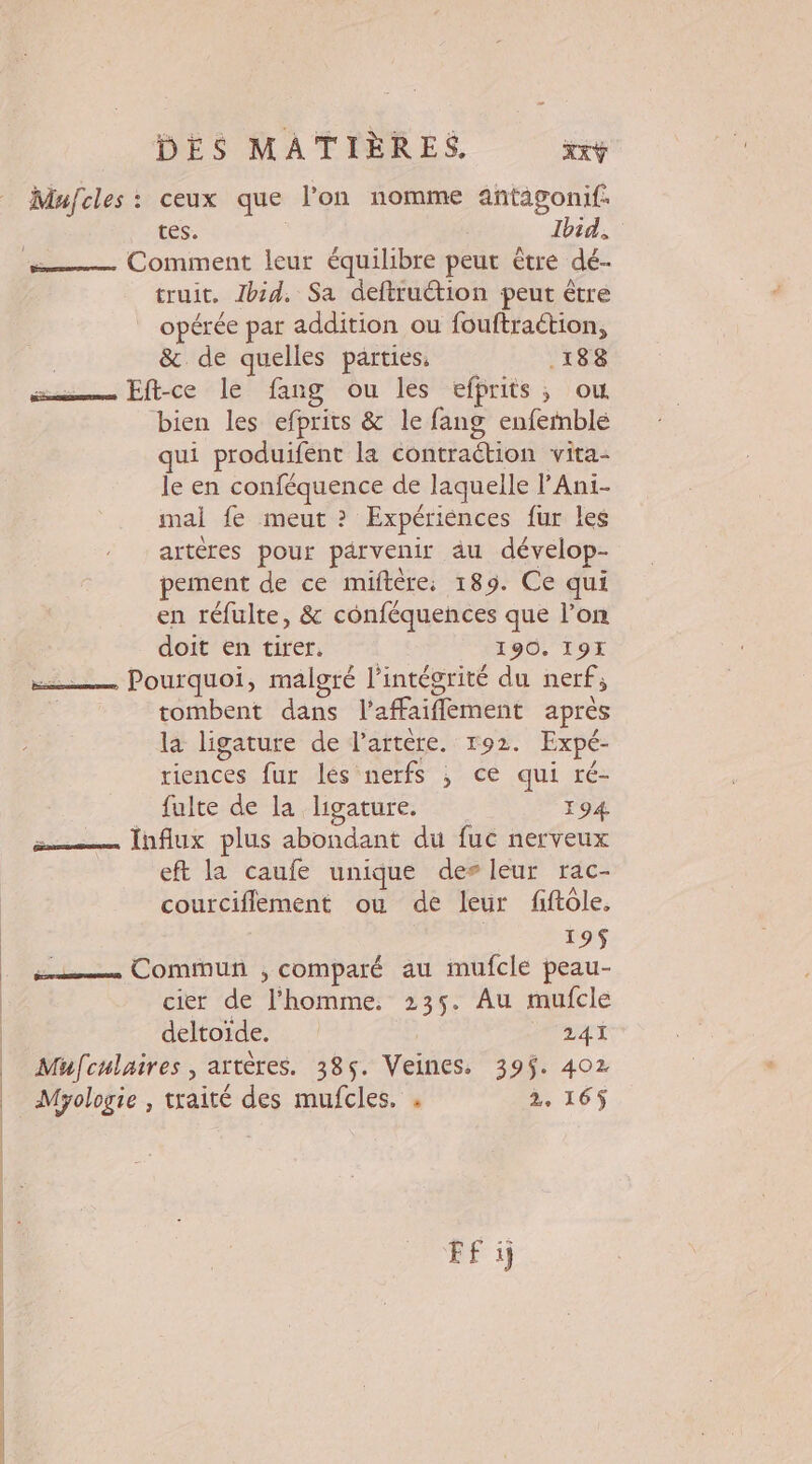 Mujcles : ceux que l’on nomme antagonif. tes. | Ibid. Comment leur équilibre peut être dé- truit. Ibid. Sa deftruétion peut être opérée par addition ou fouftraétion, | &amp; de quelles parties. .188 su Fftce le fang ou lès effrits ; ou bien les efprits &amp; le fang enfemblé qui produifent la contraétion vita- le en conféquence de laquelle lAni- mal fe meut ? Expériences fur les artères pour parvenir äu dévelop- pement de ce miftère, 189. Ce qui en réfulte, &amp; conféquences que l’on doit en tirer. 190. 19H = Pourquoi, malgré l'intégrité du nerf, tombent dans l’affaiflement après la ligature de l'artère. 192. Expé- riences fur lés nerfs ; ce qui ré- fulte de la ligature. 194 = Infiux plus abondant du fuc nerveux eft la caufe unique des leur rac- courciflement ou de leur fiftôle, 195 és Commun ;, comparé au mufcle peau- cier de l'homme. 235. Au mufcle deltoïde. 241 Mufculaires , artères. 385. Veines. 39$. 402 Myologie , traité des mufcles. . 2, 165$ FF i