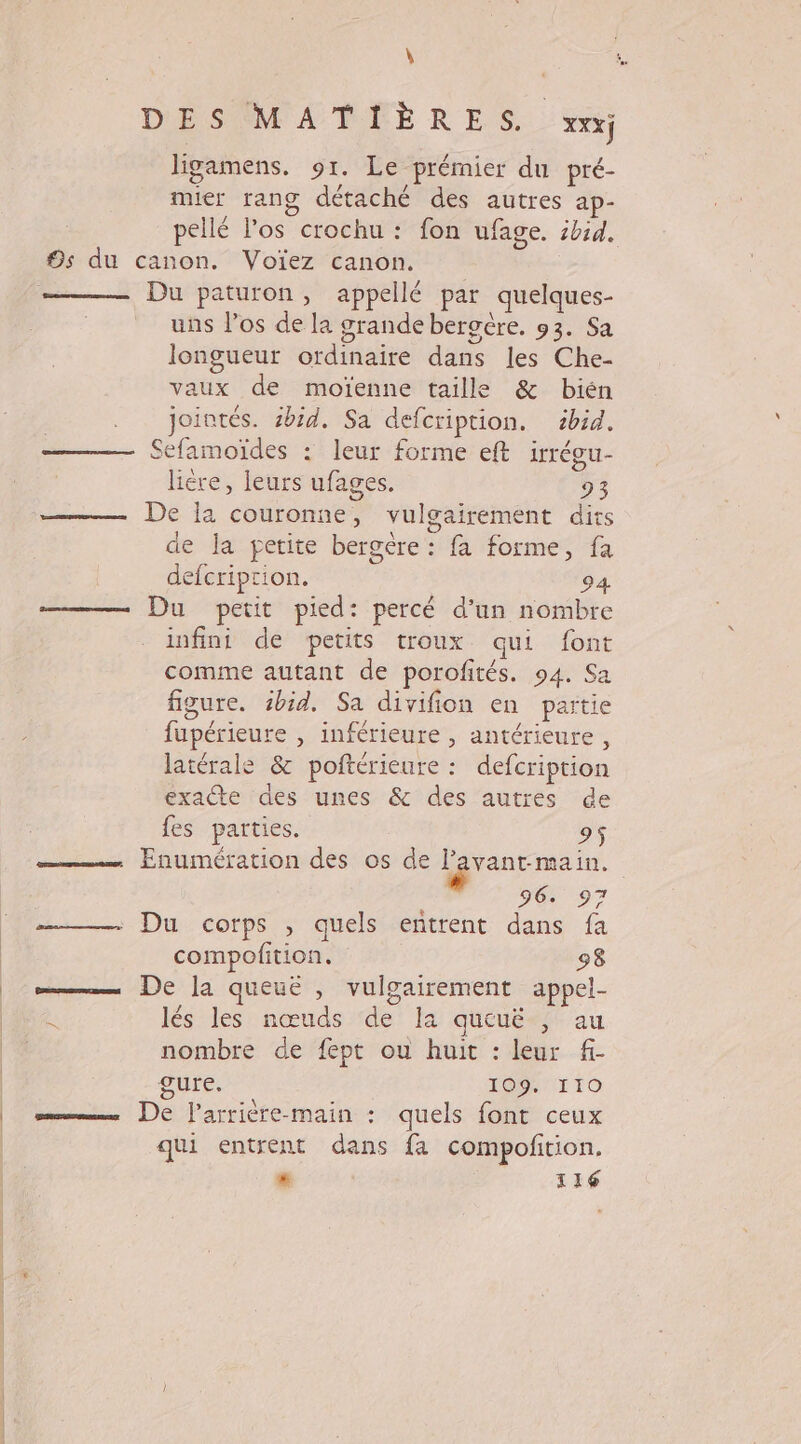 ligamens. 91. Le prémier du pré- mier rang détaché des autres ap- pellé l'os crochu : fon ufage. ibid. 9s du canon. Voïez canon. Du paturon, appellé par quelques- uns l’os de la grande bergére. 93. Sa longueur ordinaire dans les Che- vaux de moïenne taille &amp; bién jointés. sbid. Sa defcription. 2bid. Sefamoïdes : leur forme eft irrégu- liére, leurs ufages. 93 —— De la couronne, vulgairement dits de la petite bergère : fa forme, fa defcriprion. 94. Du petit pied: percé d’un nombre infini de petits troux qui font comme autant de porofités. 94. Sa figure. sbid. Sa divifion en partie fupérieure , inférieure , antérieure, latérale &amp; poftérieure : defcription exacte des unes &amp; des autres de fes parties. 95 Enumération des os de lgrantmein. | Do 97 —— Du corps , quels entrent dans fa compofition. 98 mm De Ja queuëé , vulgairement appel- lés les nœuds de la queuë , au nombre de fept ou huit : leur f- gure. 109. IIO ——— De lParrière-main : quels font ceux qui entrent dans fa compofition. * 116