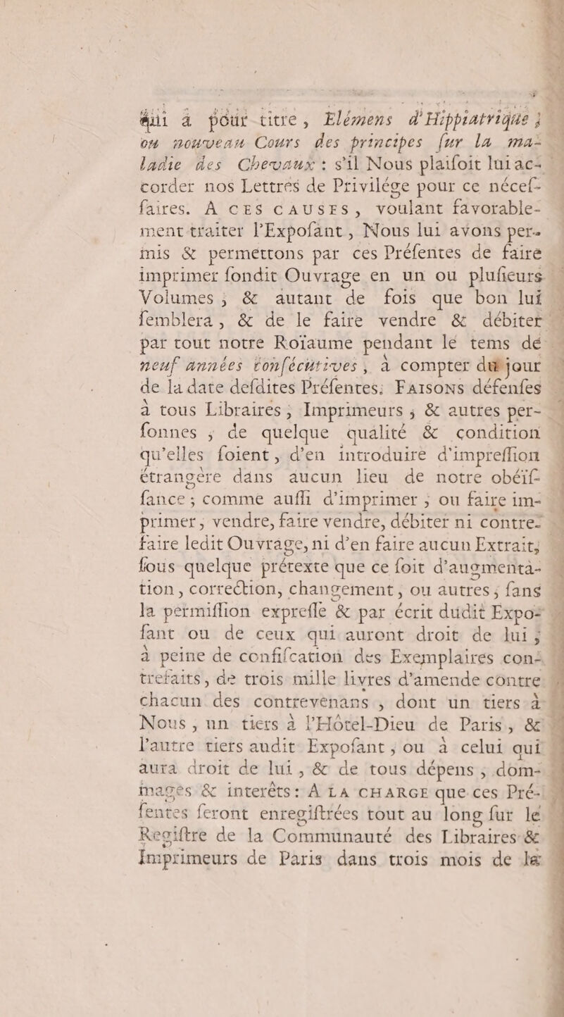 corder nos Lettres de Privilége pour ce nécef- faires. À ces cAuSESs, voulant favorable- ment traiter l’'Expofant , Nous lui avons per mis &amp; permettons par ces Préfentes de faire neuf années tonféchtives, à compter dtbjour de la date defdites Préfentes: Faisons défenfes fonnes ; de quelque qualité &amp; condition qu’elles foient, d'en introduire d'impreffion étrangère dans aucun lieu de notre obéïf- fance ; comme auf d'imprimer ; ou faire im- faire ledit Ouvrage, ni d’en faire aucun Extrait, fous quelque prétexte que ce foit d’augmenca- tion, correction, changement, ou autres; fans trefaits, de trois mille livres d'amende contre Regiftre de la Communauté des Libraires-&amp; d'à « Te POS RE PTS TS OT TE