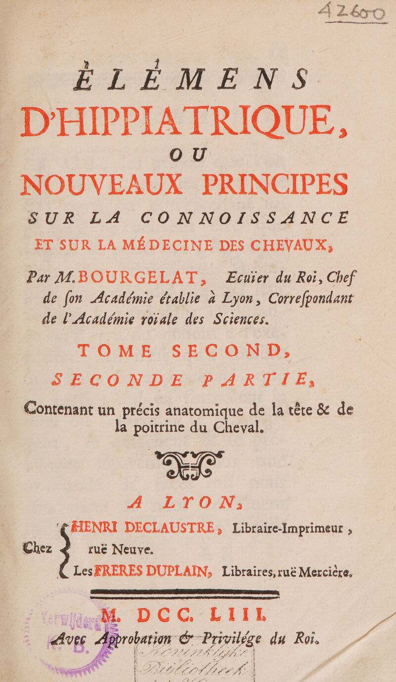 ÉLÉMENS D'HIPPIATRIQUE, NOUVEAUX PRINCIPES SUR LA CONNOISSANCE ET SUR LA MÉDECINE DES CHEVAUX, Par MBOURGELAT, ÆEcuïer du Roi, Chef de fon Académie établie à Lyon, Correfpondant de l’Académie roïale des Sciences. TOME SECOND, SECONDE:-P ARTIE, Contenant un précis anatomique de la tête &amp; de la poitrine du Cheval. Là ; A LTON,;, ‘CAENRI DECLAUSTRE, Libraire-Imprimeur , Chez 3 ruë Neuve. LesFRERES DUPLAIN, Libraires, ruë Mercière. RSR RSR