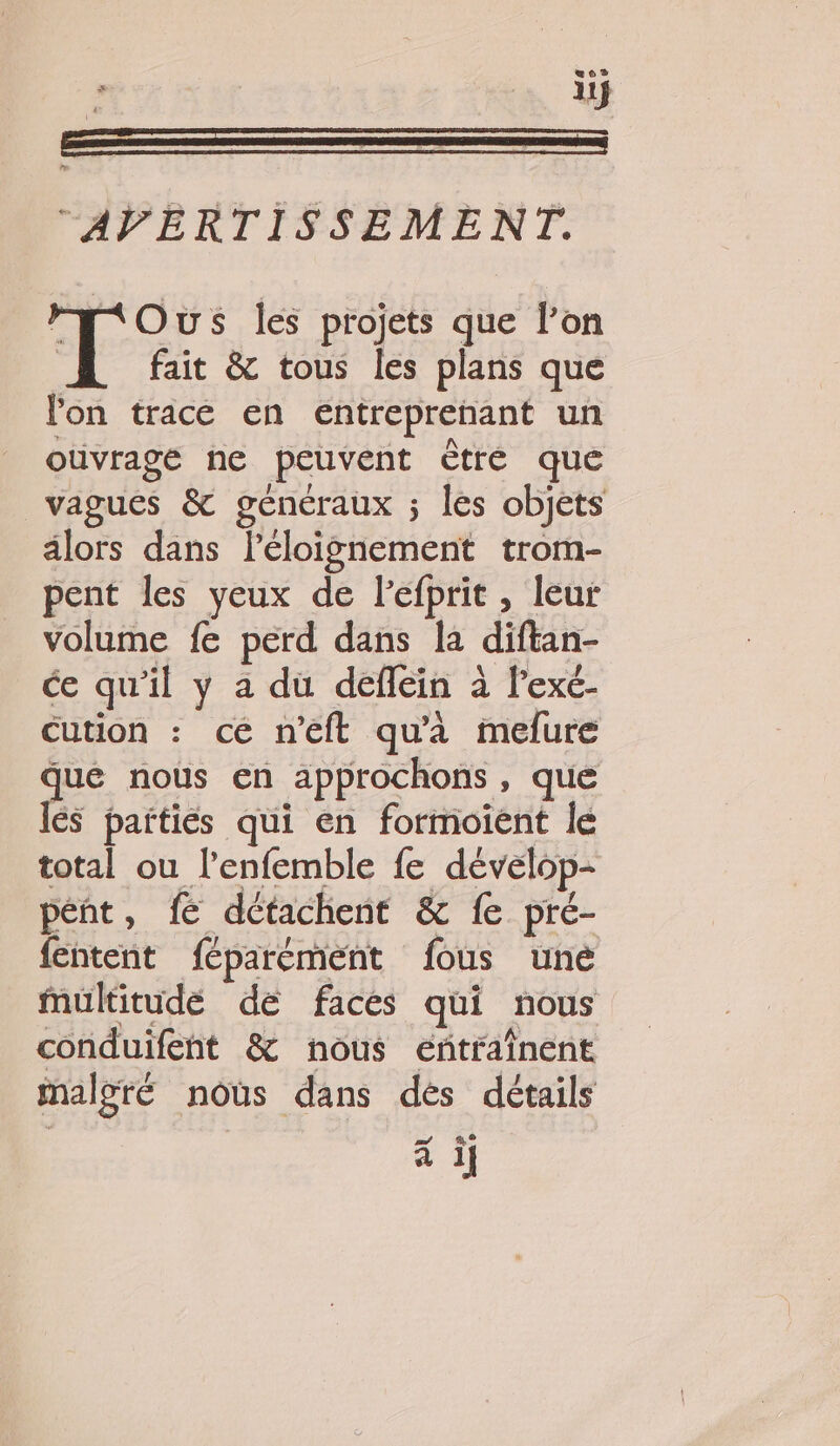 li # AVERTISSEMENT. FF&lt;Ous les projets que l’on | fait &amp; tous les plans que lon trace en entreprenant un ouvrage ne peuvent être que vagues &amp; généraux ; les objets alors dans l'éloignement trom- pent les yeux de lefprit , leur volume fe perd dans la diftan- ce qu'il y a du deffein à l'exé- Cution : ce n’eft qu'à mefure que nous en approchons, que lés parties qui en formoient le total ou l’enfemble fe dévelop- pént, fé détachent &amp; fe pré- fentent féparément fous une Mmultitudé de faces qui nous conduifent &amp; nous eñtraînent malgré nous dans dés détails à if