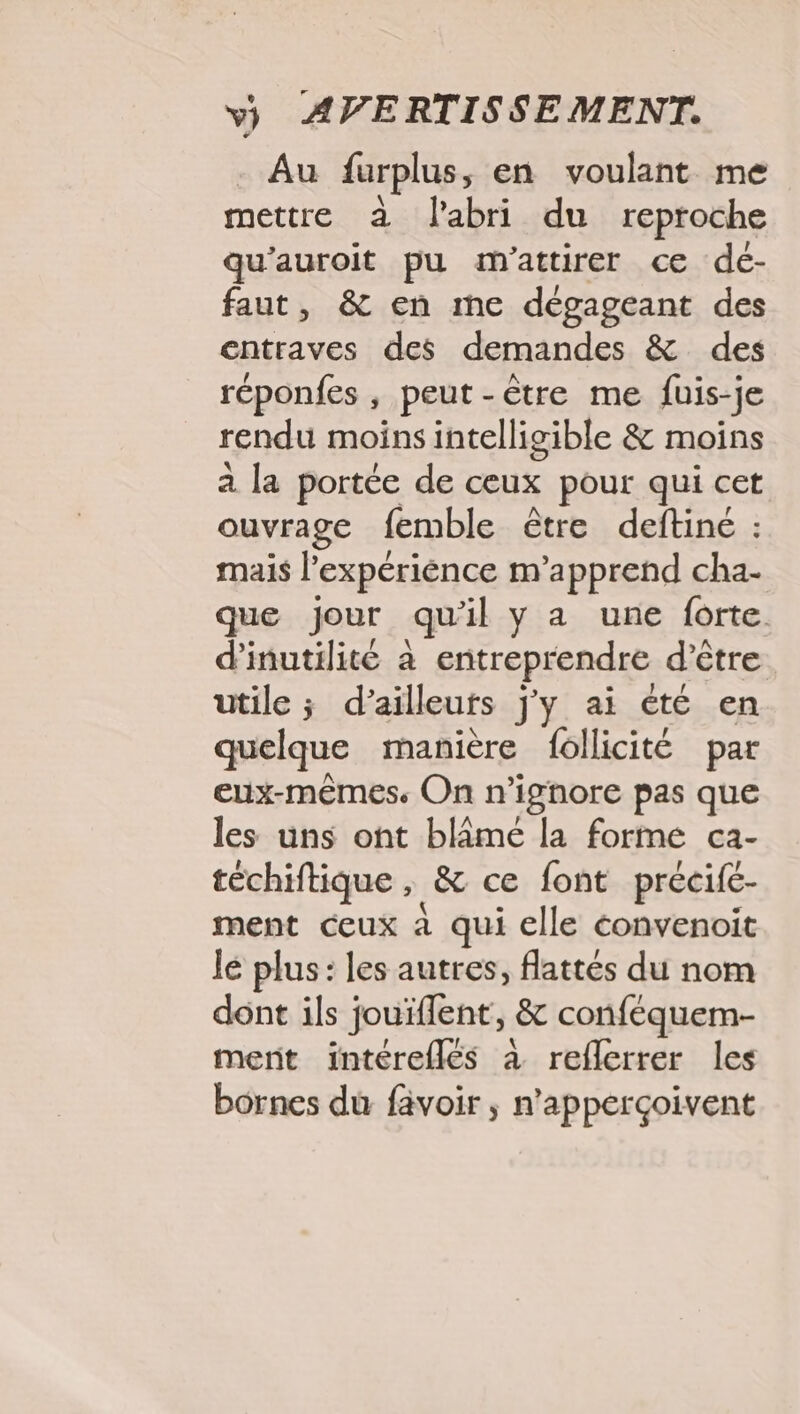 - Au furplus, en voulant me mettre à l'abri du reproche qu'auroit pu m'attirer ce dé- faut, &amp; en me dégageant des entraves des demandes &amp; des réponfes , peut-être me fuis-je rendu moins intelligible &amp; moins a la portée de ceux pour qui cet ouvrage femble être deftiné : mais l'expériénce m'apprend cha- que Jour qu'il y a une forte d'inutilité à entreprendre d’être utile ; d’ailleurs j'y ai été en quelque manière follicité par eux-mêmes. On n’ignore pas que les uns ont blâmé la forme ca- téchiftique , &amp; ce font précifc- ment ceux à qui elle éonvenoit le plus: les autres, flattés du nom dont ils jouifflent, &amp; conféquem- mert intéreflés à reflerrer les bornes du favoir ; n’apperçoivent