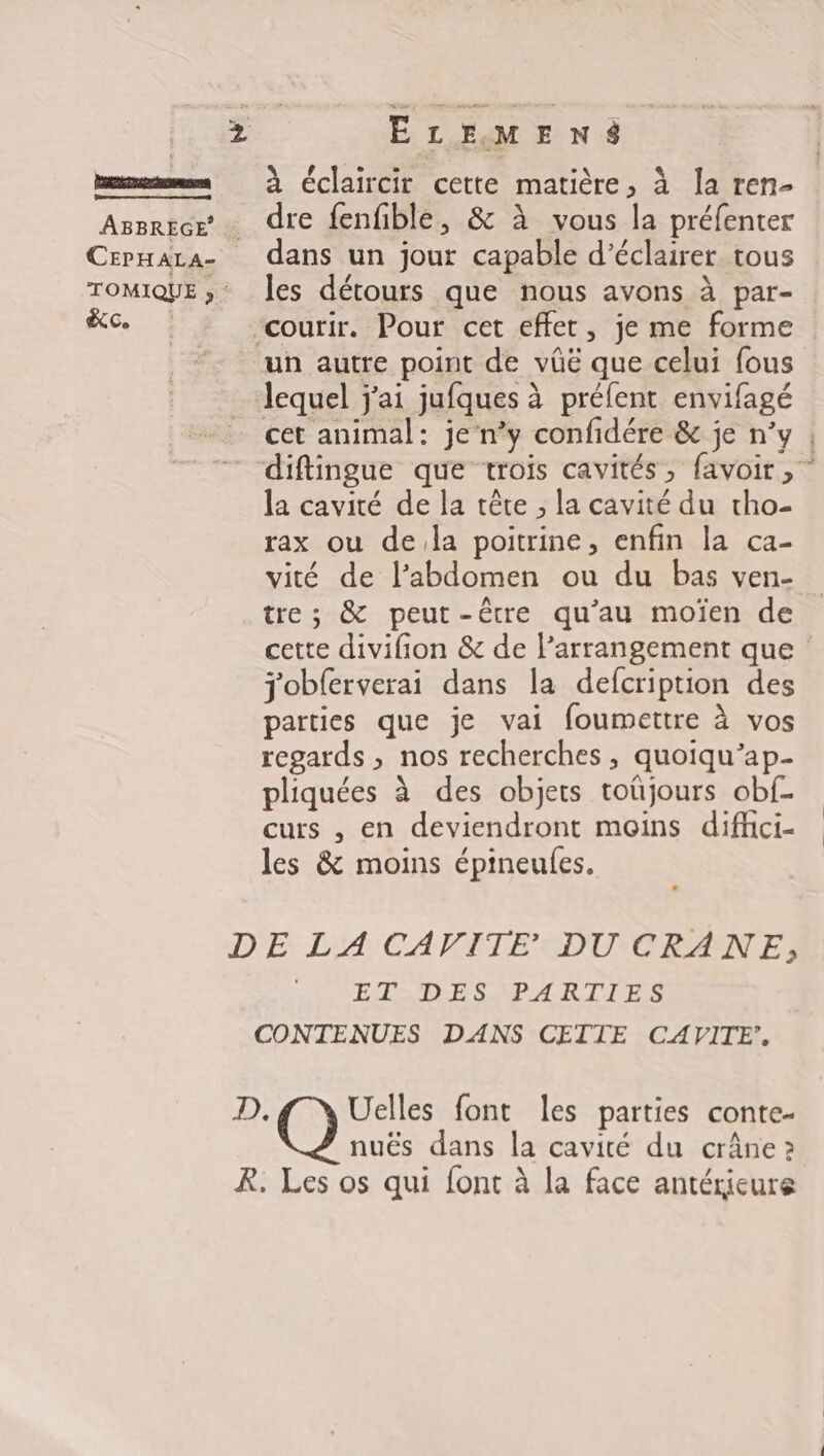 bem à Cclaircir cette matière, à la ren- Assrtcr « dre fenfiblé, &amp; à vous la préfenter Crpnara- dans un jour capable d'éclairer tous TOMIQUE ; Îles détours que nous avons à par- à ‘courir. Pour cet effet, je me forme un autre point de vûë que celui fous lequel j'ai jufques à préfent envifagé cet animal: je n’y confidére &amp; je n’y diftingue que trois cavités, favoir, la cavité de la tête ; la cavité du tho- rax ou dela poitrine, enfin la ca- vité de l'abdomen ou du bas ven- tre; &amp; peut-être qu’au moïen de cette divifion &amp; de l’arrangement que j'obferverai dans la defcription des parties que je vai foumettre à vos regards , nos recherches , quoiqu’ap pliquées à des objets toüjours obf- curs , en deviendront moins diffci- les &amp; moins épineufes, DE LA CAVITE DU CRANE, ET DES PARTIES CONTENUES DANS CETIE CAVITE’. D. Uelles font les parties conte- nuës dans la cavité du crâne ? R. Les os qui font à la face antérieure LES