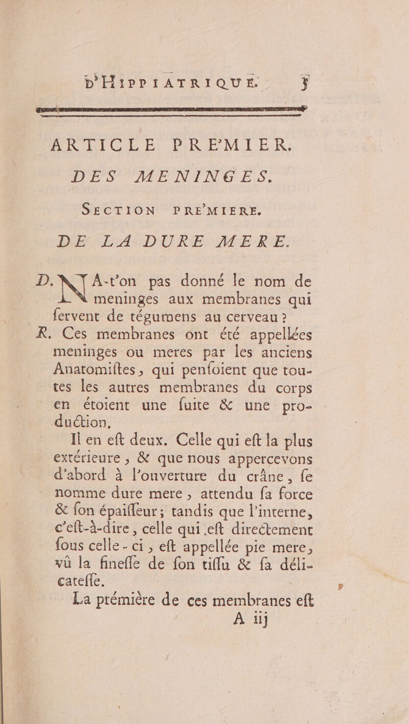 Qu enorme rom ARTICLE. BR EMIER: DES MENINGES. SECTION PREMIERE. BEC LASDURE MERE, “pate pas donné le nom de LN meninges aux membranes qui __ fervent de tégumens au cerveau 2 R. Ces membranes ont été appellées meninges ou meres par les anciens Anatomiftes, qui penfoient que tou- tes les autres membranes du corps en étoient une fuite &amp; une pro- duétion, Il en eft deux. Celle qui eft la plus extérieure ; &amp; que nous appercevons d'abord à l'ouverture du crâne, fe nomme dure mere, attendu fa force &amp; fon épaifleur ; tandis que l’interne, c’eft-à-dire, celle qui.eft directement fous celle - ci, eft appellée pie mere, yü la finefle de fon tiflu &amp; fa déli- catelfe. | La prémière de ces membranes eft À 1j