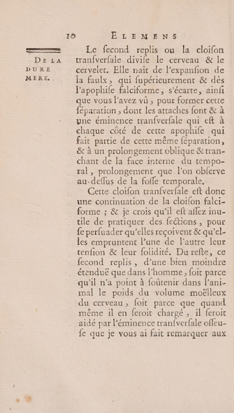 Le fecond replis ou la cloifon De La tranfverfale divile le cerveau &amp; le DURE cervelet. Elle naïr de l’expanfon de MERE la faulx, qui fupérieurement &amp; dès lapophile falciforme, s'écarte, ainfi que vous l'avez vû , pour former cette féparation , dont les atraches font &amp; à une éminence tranfverfale qui eft à chaque côté de cette apophife qui fait partie de cette même féparation, &amp; à un prolongement oblique &amp;tran- chant de la face interne du tempo- tal, prolongement que l’on obferve au-deflus de la foffe temporale, Cette cloifon tranfverfale eft donc une continuation de la cloifon falci- forme ; &amp; je crois qu’il eft affez inu- tile de pratiquer des feétions , pour {e perfuader qu’elles reçoivent &amp; qu’el- les empruntent l’une de l’autre leur tenfion &amp; leur folidité. Durefte, ce fecond replis, d’une bien moindre étenduë que dans l'homme, foit parce qu'il n’a point à foûtenir dans l’ani- mal le poids du volume moëlleux du cerveau, foit parce que quand même il en feroit chargé , il feroit aidé par l’éminence tranfverfale offeu- fe que je vous ai fait remarquer aux