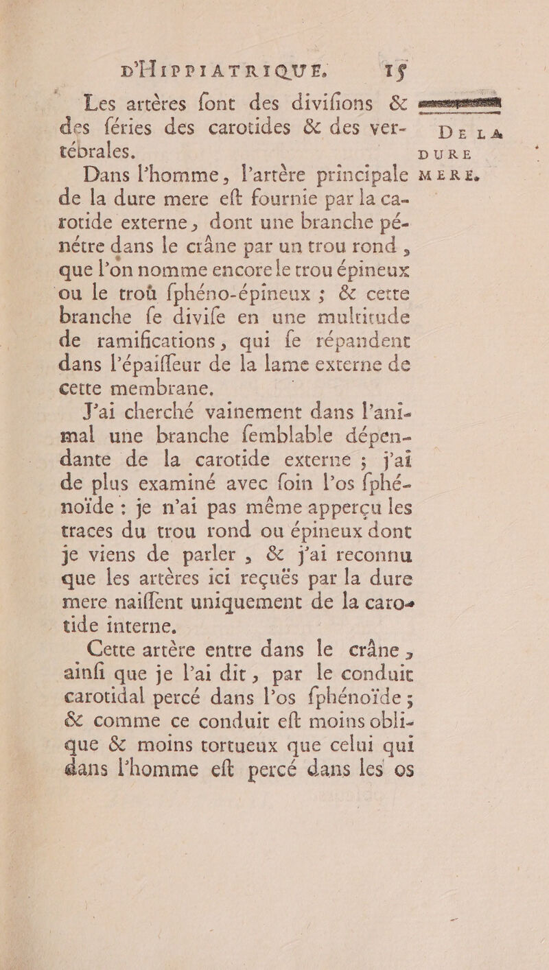 Les artères font des divifons &amp; des féries des carotides &amp; des ver- tébrales. de la dure mere eft fournie par la ca- rotide externe, dont une branche pé- nétre dans le crâne par un trou rond , que l’on nomme encore le trou épineux ou le troû fphéno-épineux ; &amp; cette branche fe divife en une multitude de ramifications, qui fe répandent dans l’épaifleur de la lame externe de cette membrane, | J'ai cherché vainement dans l’ani- mal une branche femblable dépen- dante de la carotide externe ; j'ai de plus examiné avec foin l’os fphé- noïde : je n’ai pas même appercu les traces du trou rond ou épineux dont je viens de parler , &amp; j'ai reconnu que les artères ici reçuës par la dure mere naïflent uniquement de la caro tide interne, Cette artère entre dans Île crâne, ainfi que je lai dit, par le conduit carotidal percé dans l’os fphénoïde ; &amp; comme ce conduit eft moins obli- que &amp; moins tortueux que celui qui dans l’homme eft percé dans les os # D£' LA DURE