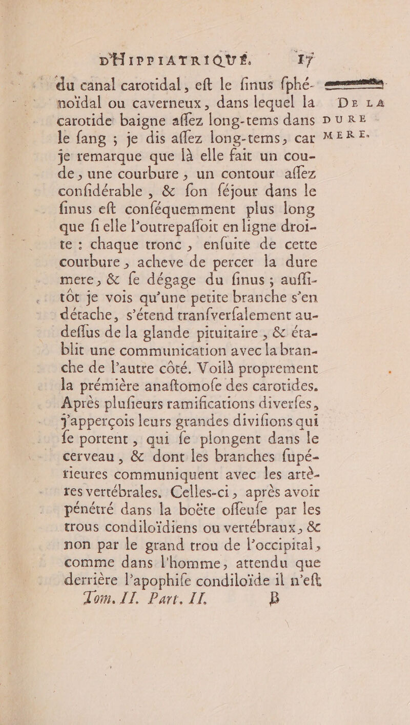 # carotide baigne affez long-tems dans le fang ; je dis aflez long-tems, car je remarque que Îà elle fait un cou- de ; une courbure , un contour aflez confidérable , &amp; fon féjour dans le finus eft conféquemment plus long que fi elle l’outrepafloit en ligne droi- te : chaque tronc , enfuite de cette courbure , acheve de percer la dure mere, &amp; fe dégage du finus ; aufli- tot je vois qu’une petite branche s’en détache, s'étend tranfver{alement au- deflus de la glande pituitaire , &amp; éra- blit une communication avec la bran. che de l’autre côté. Voilà proprement la prémière anaftomolfe des carotides. Après plufieurs ramifications diverfes, e portent , qui {e plongent dans le cerveau , &amp; dont les branches fupé- tieures communiquent avec les artè- res vertébrales. Celles-ci, après avoir pénétré dans la boëte offeufe par les trous condiloïdiens ou vertébraux, &amp; non par le grand trou de l’occipital, comme dans l'homme, attendu que derrière l’apophife condiloïde il n’efk Tom. IT. Part. IL, B