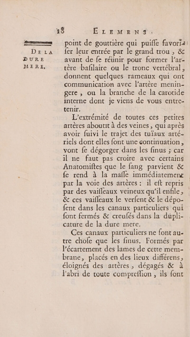 point de gouttière qui puifle favorii! {er leur entrée par le grand trou , &amp; avant de fe réunir pour former l’ar- tère bafilaire ou le tronc vertébral, donnent quelques rameaux qui ont gere , ou la branche de la carotide interne dont je viens de vous entre- tenir. L'extrémité de toutes ces petites artères aboutit à des veines , qui après avoir fuivi le trajet des tuïaux arté- riels dont elles font une continuation, vont fe dégorger dans les finus ; car il ne faut pas croire avec certains Anatomiftes que le fang parvient &amp; fe rend à la mafle immédiatemenx par la voie des artères : il eft repris par des vaifleaux veineux qu’il enfile, &amp; ces vaifleaux le verfent &amp; le dépo- fent dans les canaux particuliers qui font fermés &amp; creufés dans la dupli- cature de la dure mere. Ces canaux particuliers ne font au- tre chofe que les finus. Formés par l’écartement des lames de cette mem- brane, placés en des lieux différens, éloignés des artères, dégagés &amp; à l'abri de toute compreflion , ils font