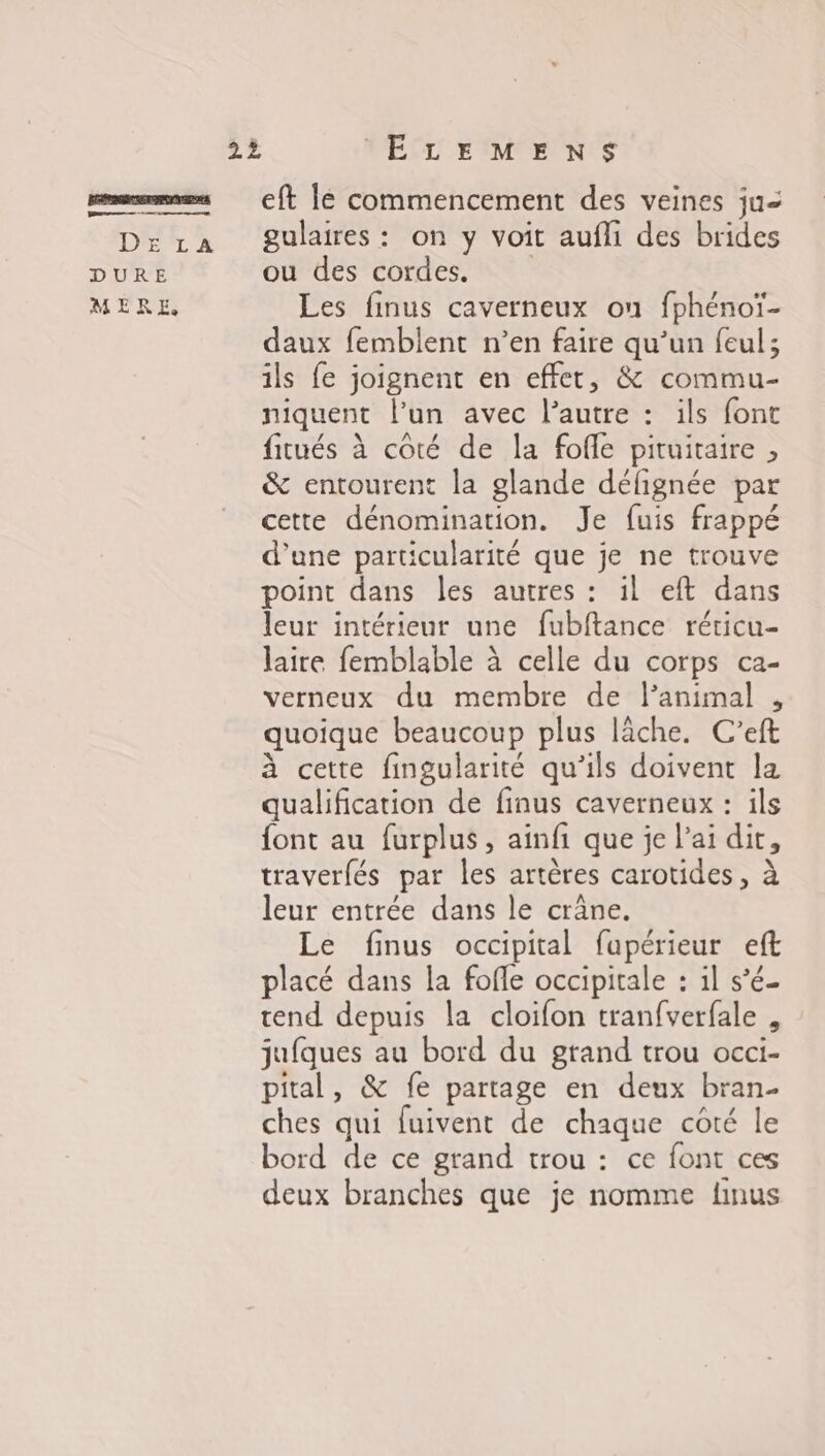 D'ET 2 DURE MERE, eft lé commencement des veines ju gulaires : on y voit aufli des brides ou des cordes. Les finus caverneux on fphénoï- daux femblent n’en faire qu’un feul; ils fe joignent en effet, &amp; commu- niquent l’un avec l’autre : ils font fitués à côté de la fofle pituitaire , &amp; entourent la glande défignée par cette dénomination. Je fuis frappé d’une particularité que je ne trouve point dans les autres : il eft dans leur intérieur une fubftance réticu- laire femblable à celle du corps ca- verneux du membre de l’animal , quoique beaucoup plus lâche. C’eft à cette fingularité qu'ils doivent la qualification de finus caverneux : ils font au furplus, ainfi que je l'ai dit, traverfés par les artères carotides, à leur entrée dans le crâne. Le finus occipital fapérieur eft placé dans la fofle occipitale : il s’é- tend depuis la cloifon tranfverfale , jufques au bord du grand trou occi- pital, &amp; fe partage en deux bran- ches qui fuivent de chaque coté le bord de ce grand trou : ce font ces deux branches que je nomme linus