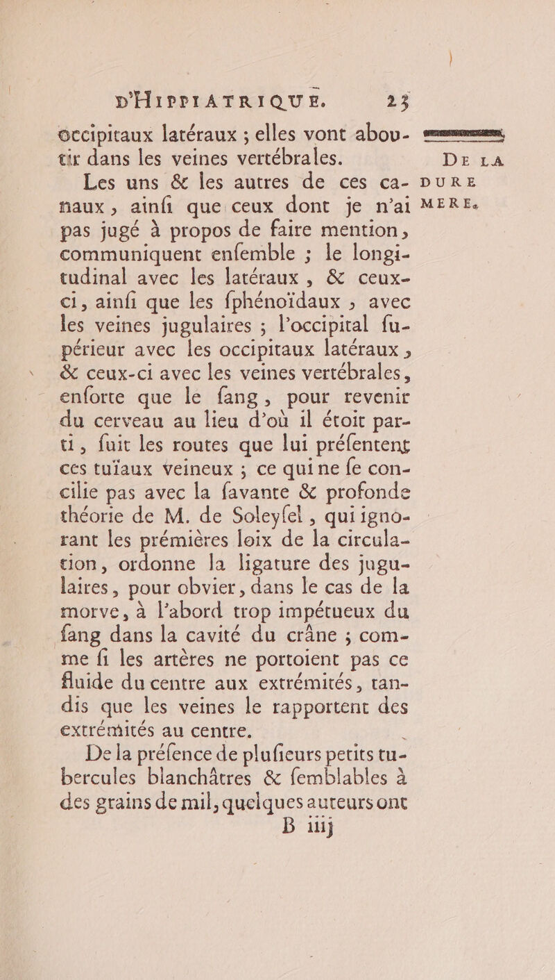 occipitaux latéraux ; elles vont abou- mm tir dans les veines vertébrales. DE LA Les uns &amp; les autres de ces ca- DuRE naux, ainfi que ceux dont je n'ai MERE. pas jugé à propos de faire mention, communiquent enfemble ; le longi- tudinal avec les latéraux , &amp; ceux- ci, ainfi que les fphénoïdaux ; avec les veines jugulaires ; l’occipital fu- périeur avec les occipitaux latéraux , &amp; ceux-ci avec les veines vertébrales, enforte que le fang, pour revenir du cerveau au lieu d’où il étoit par- ti, fuit les routes que lui préfentens ces tuïaux Veineux ; ce quine fe con- cilie pas avec la favante &amp; profonde théorie de M. de Soleyfel , qui igno- rant les prémières loix de la circula- tion, ordonne la ligature des jugu- laires, pour obvier, dans le cas de la morve, à l’abord trop impétueux du fang dans la cavité du crâne ; com- me fi les artères ne portoient pas ce fluide du centre aux extrémités, ran- dis que les veines le rapportent des extrémités au centre. De la préfence de plufieurs petits tu- bercules blanchâtres &amp; femblables à des grains de mil, quelques auteurs ont B üij