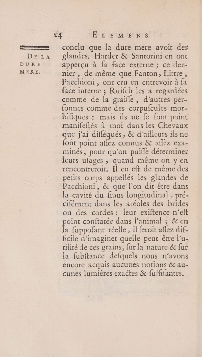 1 conclu que la dure mere avoit des DE‘za glandes. Harder &amp; Santorini en ont DURE apperçu à fa face externe ; ce der- MERE nier, de même que Fanton, Littre , Pacchioni , ont cru en entrevoir à {a face interne ; Ruifch les a regardées comme de la graifle, d'autres pet- fonnes comme des corpufcules mor- bifiques : mais ils ne fe font point manifeftés À moi dans les Chevaux que j'ai difléqués, &amp; d’ailleurs ils ne {ont point aflez connus &amp; aflez exa- minés, pour qu'on puille déterminer leurs ufages , quand même on y en rencontreroit. Il en eft de même des petits corps appellés les glandes de Pacchioni, &amp; que l’on dit être dans la cavité du finus longitudinal , pré- cifément dans les aréoles des brides ou des cordes : leur exiftence n’eft point conftatée dans l’animal ; ê&amp;c en la fuppofant réelle, il feroit allez dif- ficile d’imaginer quelle peut être l'u- tilité de ces grains, fur la nature &amp; fur la fubftance defquels nous n’avons encore acquis aucunes notions &amp; au- cunes lumières exactes &amp; fufhifantes.