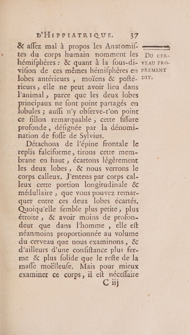 &amp; aflez mal à propos les Anatomif- tes du corps humain nomment les hémifphères : &amp; quant à la fous-di- vilion de ces mêmes hémifphères en lobes antérieurs , moïens &amp; pofté- rieurs , elle ne peut avoir lieu dans Panimal , parce que les deux lobes principaux ne font point partagés en . lobales ; auffi n’y cbferve-t'on point ce filon remarquable ; cette fifflure profonde, défignée par la dénomi- nation de fofe de Sylvius. Détachons de l’épine frontale Île replis falciforme, tirons cette mem- brane en haut, écartons légèrement les deux lobes, &amp; nous verrons le corps calleux. J'entens par corps cal- Jeux cette portion longitudinale &amp; médullaire , que vous pouvez remar- quer entre ces deux lobes écartés. Quoiqu'elle femble plus petite, plus étroite , &amp; avoir moins de profon- deur que dans l’homme , elle eft néanmoins proportionnée au volume du cerveau que nous examinons, &amp; d’ailleurs d’une confiftance plus fer- me &amp; plus folide que le refte de la mafle moëlleufe. Mais pour mieux examiner ce corps, il eft néceflaire C ii] GRR ERNEST GERS, Du cEr- VEAU PRO- PREMENT