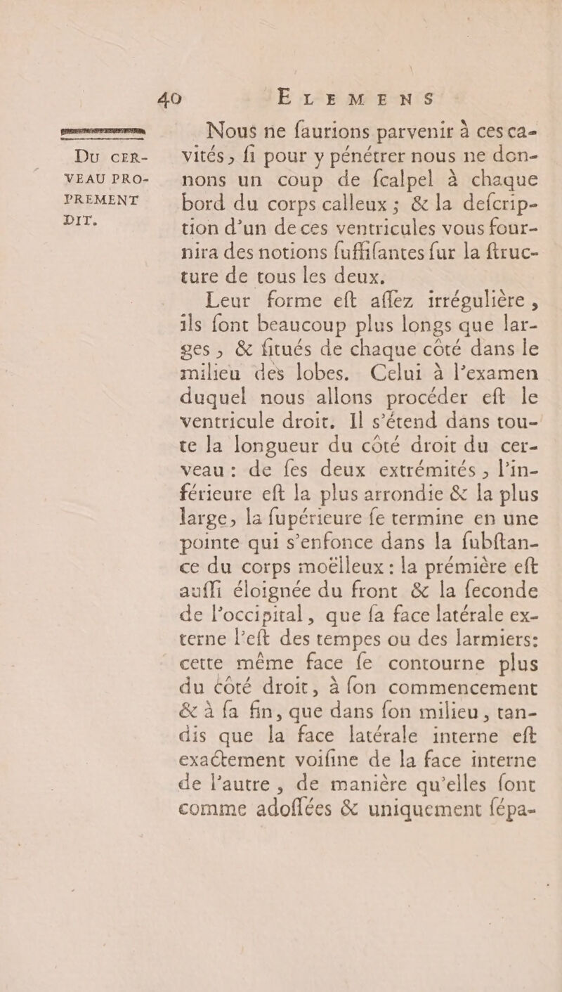 rm Nous ne faurions parvenir à ces ca- Du cer- Vités, fi pour y pénétrer nous ne don- VEAUPRO- nons un coup de fcalpel à chaque PREMENT bord du corps calleux ; &amp; la defcrip- rt tion d’un de ces ventricules vous four- nira des notions fuffifantes fur la firuc- ture de tous les deux. Leur forme eft aflez irrégulière, ils font beaucoup plus longs que lar- ges , &amp; fitués de chaque côté dans le milieu des lobes. Celui à l’examen duquel nous allons procéder eft le ventricule droit. Il s’étend dans tou- te la longueur du côté droit du cer- veau: de fes deux extrémités , l’in- férieure eft la plus arrondie &amp; la plus large, la fupérieure fe termine en une pointe qui s’enfonce dans la fubftan- ce du corps moëlleux : la prémière eft aufli éloignée du front &amp; la feconde de lPoccipital, que fa face latérale ex- terne l’eft des tempes ou des larmiers: cette même face {fe contourne plus du côté droit, à fon commencement &amp; à fa fin, que dans fon milieu, tan- dis que la face latérale interne eft exactement voifine de la face interne de lautre , de manière qu’elles font comme adoflées &amp; uniquement fépa-