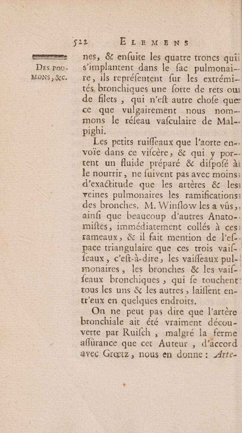 BONS , &c. nes, & enfuite les quatre troncs quii re, ils reprélentent fur les extrémi-- tés, bronchiques une foïte de rets ow de filets , qui n’eft autre chofe que: ce que vulgairement nous nom-- mons le réfeau vafculaire de Mal. pighi. Les petits ruifleaux que l’aorte en. voie dans ce vifcère, & qui y por-- tent un fluide préparé & difpofé ài le nourrir, ne fuivent pas avec moins; d’exactitude que les artères & less veines pulmonaires les ramifications: des bronches. M. Winflow les a vüs,, ainfi que beaucoup d’autres Anato-. miftes, immédiatement collés à ces: rameaux, & il fait mention de Pef. pace triangulaire que ces trois vaif. feaux, c’eft-à-dire, les vaiffeaux pul-! monaires , les bronches & les vaif-: feaux bronchiques , qui fe touchent: tous les uns & les autres , laiflent en-. treux en quelques endroits, On ne peut pas dire que l'artère bronchiale ait été vraiment décou- verte par Ruifch , malgré la ferme affürance que cet Auteur , d’accord avec Grœtz, nous en donne: A4rte-