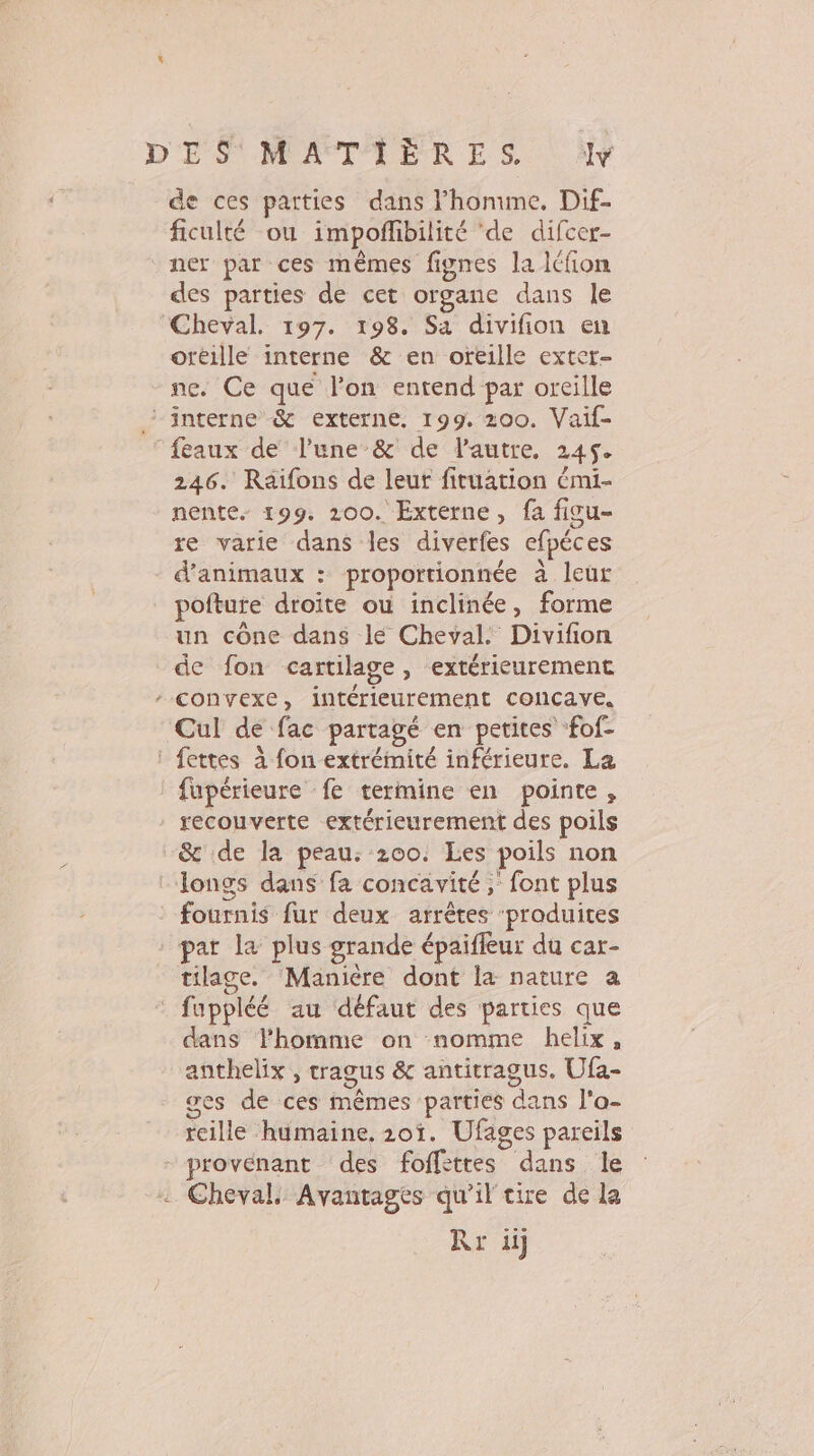 de ces parties dans lhonune. Dif- ficulté ou impofbilité ‘de difcer- ner par ces mêmes fignes la Icfon des parties de cet organe dans le Cheval. 197. 198. Sa divifion en oréille interne &amp; en oreille exter- ne. Ce que l’on entend par oreille ‘interne &amp; externe. 199. 200. Vaif- ‘feaux de l’une &amp; de lautre, 245. 246. Raïfons de leur fituation émi- nente. 199. 200. Externe, fa ficu- re varie dans les diverfes efpéces d'animaux : proportionnée à leur pofture droite où inclinée, forme un cône dans le Cheval. Divifion de fon cartilage, extérieurement convexe, intérieurement concave. Cul de fac partagé en petites fof- : fettes à fon extrémité inférieure. La fupérieure fe termine en pointe, recouverte extérieurement des poils &amp; de la peau. 200. Les poils non : Tongs dans fa concavité ; font plus fournis fur deux arrêtes ‘produites * par la plus grande épaifleur du car- tilage. Manière dont la nature a fuppléé au défaut des parties que dans l’homme on nomme helix, anthelix , tragus &amp; antitragus. Ufa- ges de ces mêmes parties dans l'a- reille humaine. 201. Ufages pareils provenant des foffèttes dans le Cheval. Avantages qu'il tire de le