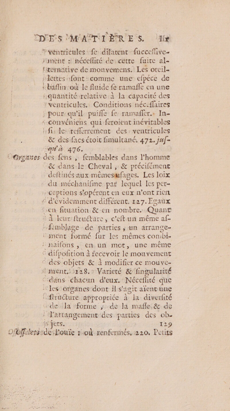 CDS MAPTITERR ES dis rvéntcricules fe datent fucceflive- ïiment : néceflité de: cétre fuite al- x, Htornâtive de mouvemens. Les orcil- skettes font comme une efpéce de Lbaffin où le fluide fe ramafle en une quantité relative à la capacité des ‘ventricules.: Conditions néc:flaires FpobRE il puiffe fe ramafler.. In- convéniens qui feroient inévitables fi: le: refferrement des: ventricules &amp; des facs étoir fimultané. 472. j#[- aq à 476, L'Grgances des fens , femblables dans l'homme &amp; dans:ls: Cheval ;: &amp; précifément deftinés aux mémesafages. Les loix du méchanifme par lequel les per- “ceptions s'opérent en eux n’ont rien £ d'évidemment différent, 127. Fsaux en fituation. &amp;-en nombre. Quanr : à cur:ftrudure, c'eftun même af- femblage de parties , un arrange- c mént lorthé fur les mêmes conibi- :naifons , en. un mot, une même © difpofition à fecevoir le mouvement des objets &amp; à modifier ce mouve- ‘'hrént.: 128. Varicté &amp; fingularité Ctdéns Chacun d'eux. Nécefliré que ‘les organes dont ils agit aient une ffroure: appropriée à nie diverfité ‘“deiila ‘forme de là mafle:&amp; de ‘Ta trangement des parties des ob. jets. | 129 OCT: LesdË, Pouïe 21où renfermés, 220, Petits