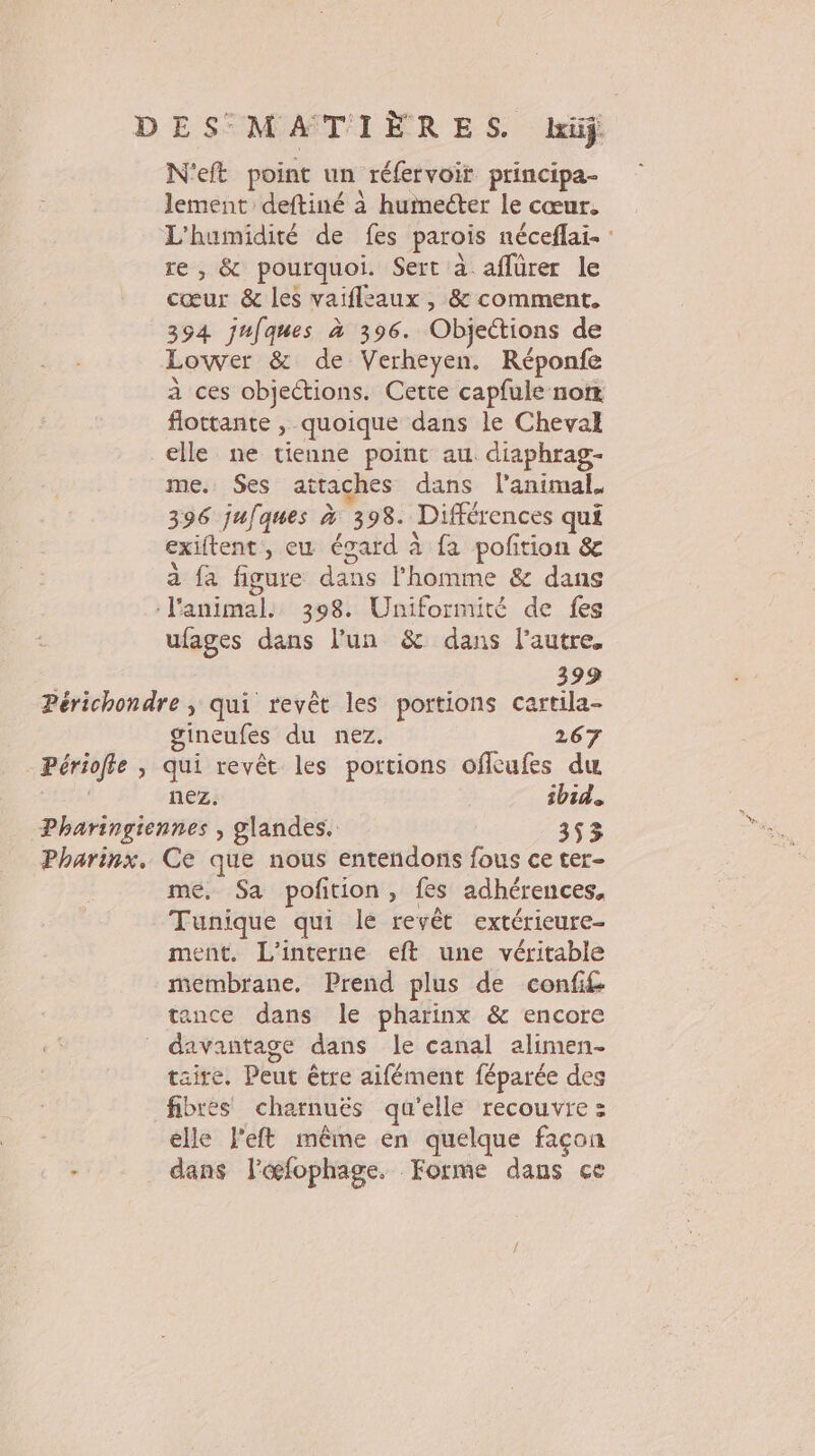 DES MATIÈRES. liüÿ N'eft point un réfervoir principa- lement deftiné à humecter le cœur. L'humidité de fes parois néceflai- : re , &amp; pourquoi. Sert à aflürer le cœur &amp; les vaifleaux , &amp; comment. 394 jufques à 396. Objections de Lower &amp; de Verheyen. Réponfe à ces objections. Cette capfule nom flottante , quoique dans le Cheval elle ne tienne point au diaphrag- me. Ses attaches dans l'animal. 396 jufques à 398. Différences qui exiftent, eu égard à fa poftion &amp; a fa figure dans l’homme &amp; dans ‘l'animal. 398. Uniformité de fes ufages dans l’un &amp; dans l’autre. 399 Périchondre , qui revêt les portions cartila- gineufes du nez. 267 Périofle , qui revêt les portions offcufes du | nez. ibid. Pharingiennes , glandes. 353 Pharinx, Ce que nous entendons fous ce ter- me, Sa polition, fes adhérences, Tunique qui le revêt extérieure- ment, L'interne eft une véritable membrane. Prend plus de confi£ tance dans le pharinx &amp; encore _ davantage dans le canal alimen- taire. Peut être aifément féparée des fibres charnuës qu'elle recouvre : elle left même en quelque façon - dans lœæfophage. Forme dans ce