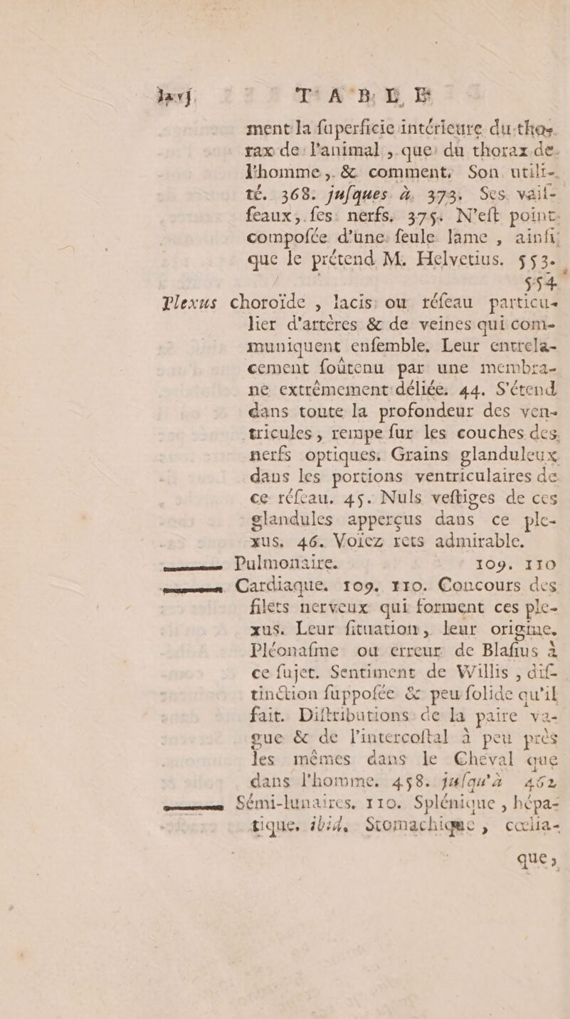 Javf. Ti A°B: D EH ment la fuperficie intérieure du-:thas. rax de: l'animal , que: du thorax. de. l'homme ,. &amp; comment, Son utili- té. 368. jufques. à. 373. Ses. vail- feaux,.fes nerfs, 375: N’eft point. compofée d’une: feule lame , ainfi; que le prétend M. Helvetius. 553. À s54 Plexus choroïde , lacis: ou tréfeau particu- lier d'artères &amp; de veines qui com- muniquent enfemble, Leur entrela- cement foùtenu par une membra- ne extrêmement déliée: 44. S'étend dans toute la profondeur des ven- tricules, rempe fur les couches des. nerfs optiques. Grains glanduleux daus les portions ventriculaires de ce réfeau, 45. Nuls veftiges de ces glandules apperçus dans ce ple- us, 46. Voiez rets admirable. sésms Pulmonaire. 109. 110 mn. Cardiaque. 109. #10. Concours des filets nerveux qui forment ces ple- xus. Leur fituation, leur origine. Pléonafme ou erreur de Blafius à ce fujet. Sentiment de Willis , dif- tinction fuppolée &amp; &amp; peu folide qu’il fait. Difttibutions: de la paire va- gue &amp; de l'intercoital à peu près les mêmes dans le Cheval que dans l'homme. 458. j#{qu'à 462 EE Sémi-lunaires, 110. Splénioue , hépa: tique. ibid, Siomachiqme , cœiia- que 3