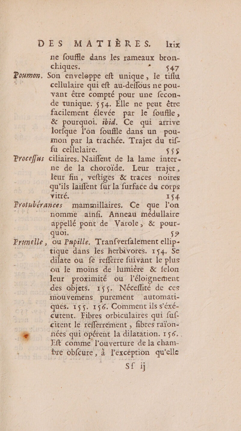 Poumon. ne fouffle dans les rameaux bron- chiques. PT ISA Son enveloppe eft unique, le tiflu cellulaire qui eft au-deflous ne pou- vant être compté pour une fecon- de tunique. $54. Elle ne peut être facilement élevée par le foufle, &amp; pourquoi. #bid. Ce qui arrive lorfque l’on fouffle dans un pou- mon par la trachée. Trajet du tif- fu cellulaire. 555 ne de la choroïde, Leur trajet, leur fin, veftiges &amp; traces noires qu'ils laiffent fur la furface du corps Vitré. 154 nomme ainfi. Anneau médullaire appellé pont de Varole, &amp; pour- UOI. 1 tique dans les herbivores. 154. Se dilate ou fe reffèrre fuivant le plus où le moïns de lumière &amp; felon leur proximité ou l'éloignement des objets. 155. Néceflité de ces mouvemens purement automati- ques. 155. 156. Comment ils s'éxé- cutent. Fibres orbiculaires qui fuf- &lt;citent le refferrement , fibres raion- nées qui opérent la dilatation. 156. . EIt comme l'ouverture de la cham- bre obfcure , à l’excéption qu'elle S£ ij