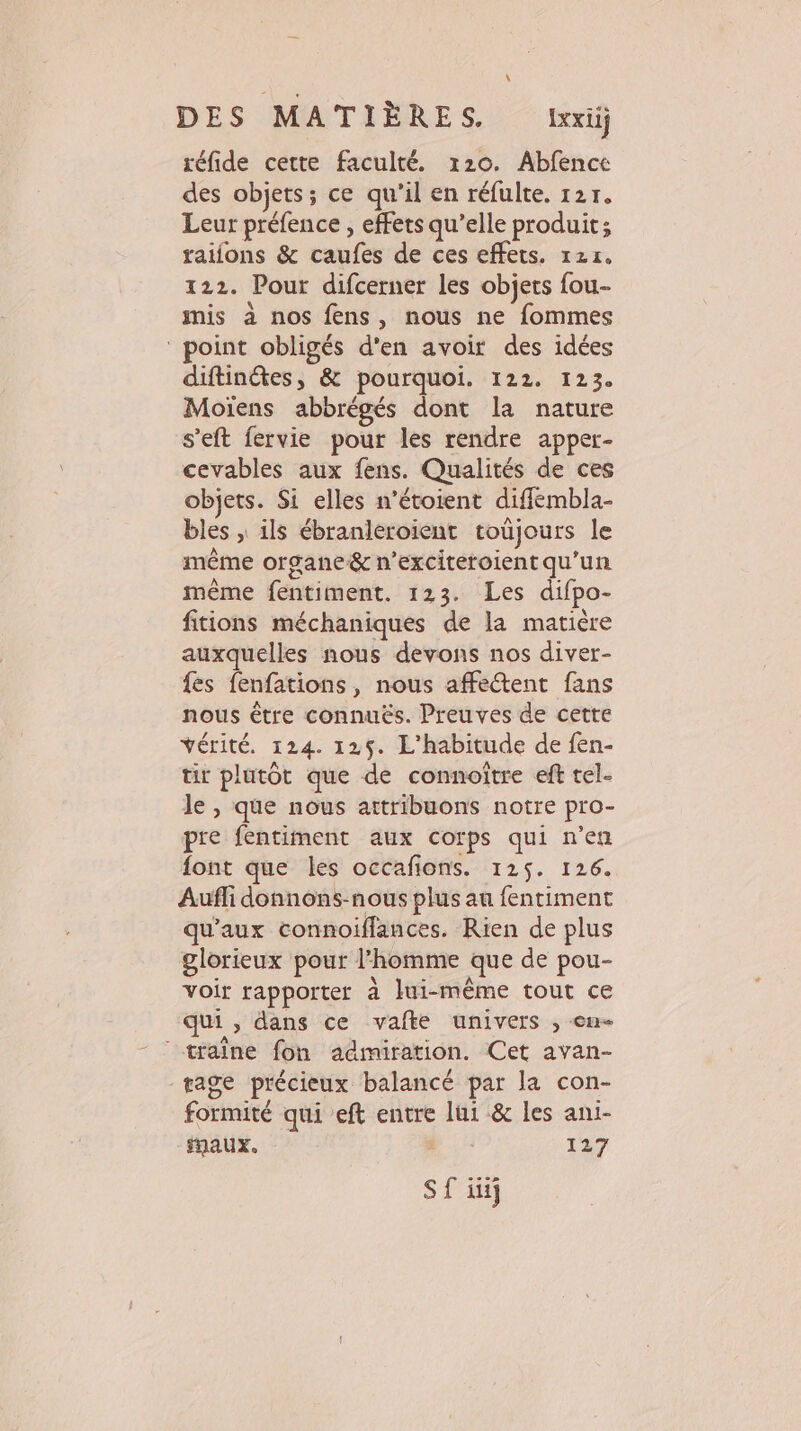 réfide cette faculté. 120. Abfence des objets; ce qu'il en réfulte. 121. Leur préfence , effets qu’elle produit; raifons &amp; caufes de ces effets. 121. 122. Pour difcerner les objets fou- mis à nos fens, nous ne fommes ‘ point obligés d'en avoir des idées diftindtes, &amp; pourquoi. 122. 123. Moiïens abbrégés dont la nature s'eft fervie pour les rendre apper- cevables aux fens. Qualités de ces objets. Si elles n’étoient diffembla- bles , ils ébranleroient toùjours le même organe &amp; n’exciteroient qu’un même fentiment. 123. Les difpo- fitions méchaniques de la matière auxquelles nous devons nos diver- {es fenfations, nous affectent fans nous être connuës. Preuves de cette vérité. 124. 125. L'habitude de fen- tit plutôt que de connoitre eft tel- le, que nous attribuons notre pro- pre fentiment aux corps qui n’en font que les occafions. 125. 126. Aufli donnons-nous plus au fentiment qu'aux connoiffances. Rien de plus glorieux pour l'homme que de pou- voir rapporter à lui-même tout ce qui, dans ce vafte univers , en- traine fon admiration. Cet avan- gage précieux balancé par la con- formité qui eft entre lui &amp; les ani- fQaUx. _ 127