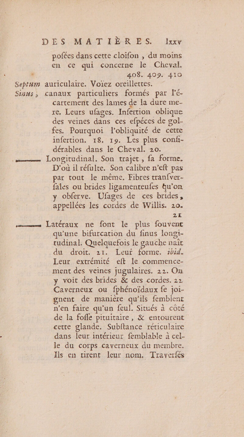 pofées dans cette cloïfon , du moins en ce qui concerne le Cheval. , 408. 409. 410 Septum auriculaire. Voiez oreillettes. Sinus, canaux particuliers formés par lé- cartement des lames de la dure me- re. Leurs ufages. Infertion oblique des veines dans ces efpéces de gol- fes. Pourquoi l'obliquité de cette infertion. 18. 19. Les plus conf- dérables dans le Cheval. 20. = Longitudinal. Son trajet, fa forme. D'où il réfulte. Son calibre n’eft pas par tout le même. Fibres tranfver- fales ou brides ligamenteufes tu’on obferve. Ufages de ces brides, appellées les cordes de Willis. 20. 2 —…—— Latéraux ne font le plus fouvenc qu'une bifurcation du finus longi- tudinal. Quelquefois le gauche nait du droit. 21. Leur forme. 2414. Leur extrémité eft le commence- ment des veines jugulaires. 22. On y voit des brides &amp; des cordes. 22, Caverneux ou fphénoïdaux fe joi- gnent de manière qu'ils fembient n’en faire qu’un feul. Situés à côté de la fofle pituitaire, &amp; entourent cette glande. Subftance réticulaire dans leur intérieur femblable à cel- le du corps caverneux du membre. Ïls en tirent leur nom. Traverfés