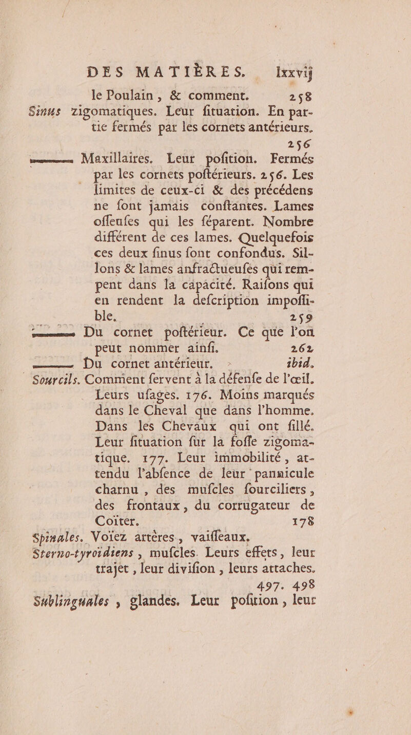 le Poulain , &amp; comment. 258 Sinus zigomatiques. Leur fituation. En par- tic fermés par les cornets antérieurs. 256 = Maxillaires. Leur pofition. Fermés par les cornets poftérieurs. 256. Les limites de ceux-ci &amp; des précédens ne font jamais conftantes. Lames offeufes qui les féparent. Nombre différent de ces lames. Quelquefois ces deux finus font confondus. Sil- Jons &amp; lames anfractueufes qui rem- pent dans la capacité. Raiïfons qui en rendent la defcription impofñli- ble. 259 ss Du cornet poltérieur. Ce que lon peut nommer ainfi. 262 —— Di comerantérieur. ibid. | Sourcils. Comment fervent 2 la défenfe de l'œil. Leurs ufages. 176. Moins marqués dans le Cheval que dans l’homme, Dans les Chevaux qui ont fillé. Leur fituation fur la foffe zigoma.- tique. 177. Leur immobilité , at- tendu l'abfence de leur pannicule charnu , des mufcles fourciliers , des frontaux, du corrugateur de Coiïter. 178 Spinales. Voïez artères, vaifleaux. Sterno-tyroidiens , mufcles. Leurs effets, leur trajet , leur divifion , leurs attaches. | 497. 498 Sublinguales ; glandes. Leur pofrion, leur