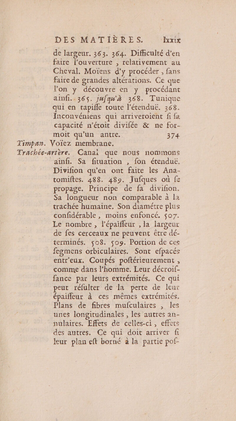 } DES MATIÈRES ‘Ke de largeur. 363. 364. Difficulté d'en faire l'ouverture , relativement au Cheval. Moïens d'y procéder , fans faire de grandes altérations. Ce que l'on y découvre en y procédant ainfi.. 365. jufqu'à 368. Tunique qui en tapifle coute l’érenduë. 368. Inconvéniens qui arriveroient fi fa capacité n’étoit divifée &amp; ne for- moit qu'un antte. 374 Timpan. Voiez membrane, Trachée-artère. Canai que nous nommons ainfi. Sa fituation , fon étendué. Divifion qu'en ont faite les Ana- tomiftes. 488. 489. Jufques où fe propage. Principe de fa divifon. Sa longueur non comparable à la trachée humaine, Son diamétre plus confidérable , moins enfoncé. $07. Le nombre, l'épaiffeur , la largeur de fes cerceaux ne peuvent être dé- terminés. 508. $09. Portion de ces fegmens orbiculaires. Sont efpacés entr'eux. Coupés poftérieurement , comme dans l’homme. Leur décroif- fance par leurs extrémités. Ce qui peut réfulter de la perte de leur épaifleur à ces mêmes extrémités. Plans de fibres mufculaires , les unes longitudinales , les autres an- nulaires. Effets de celles-ci, effets des autres. Ce qui doit arriver fi leur plan eft borné à la partie pof-