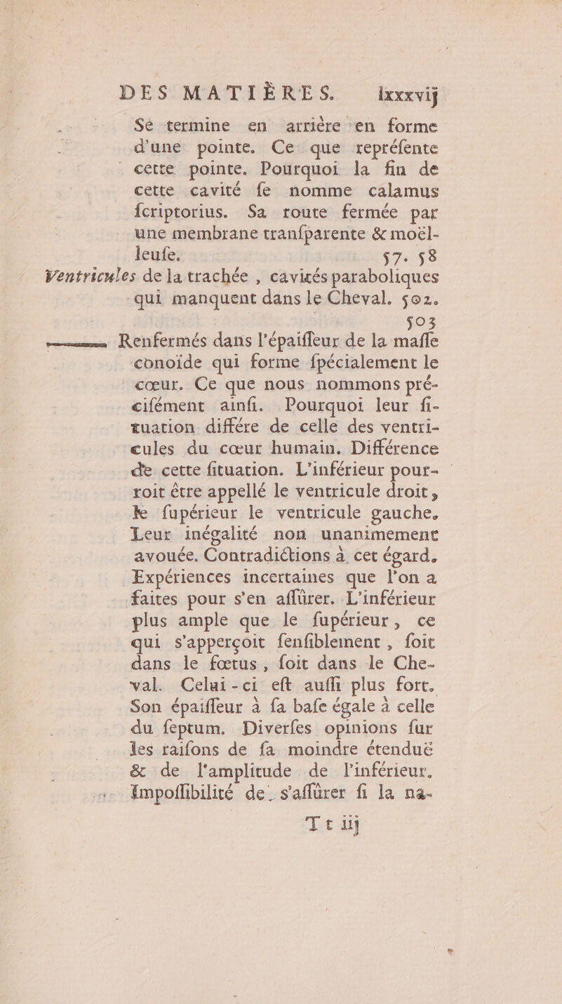 Se termine en arrière en forme d'une pointe. Ce que repréfente cette pointe. Pourquoi la fin de cette cavité fe nomme calamus fcriptorius. Sa route fermée par une membrane tranfparente &amp; moël- leufe. $7. 58 Ventricules de la trachée , cavités paraboliques qui manquent dans le Cheval. 502. so3 Renfermés dans l’épaiffeur de la mafñle conoïde qui forme fpécialement le cœur. Ce que nous nommons pré- cifément ainfi. Pourquoi leur fi- tuation différe de celle des ventxi- cules du cœur humain. Différence de cette fituation. L’inférieur pour- roit être appellé le ventricule droit, ke fupérieur le ventricule gauche. Leur inégalité non unanimement avouée, Contradiétions à. cet égard. Expériences incertaines que l'on a #aites pour s’en affürer. L'inférieur plus ample que le fupérieur, ce qui s'apperçoit fenfiblement, foit dans le fœtus, foit dans le Che- val. Celui-ci eft aufli plus fort, Son épaifleur à fa bafe égale à celle du feptum. Diverfes opinions fur les taifons de fa moindre étenduë &amp; de l'amplitude de l'inférieur, Impoffibilité de. s'aflürer fi la na- Ttu