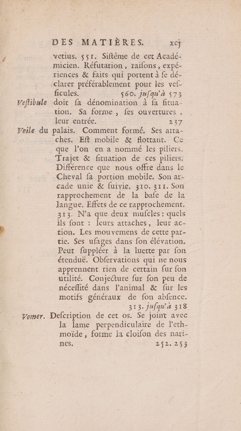 vetius. 551. Siftême de cet Acadé- micien. Réfutation, raifons , expé- riences &amp; faits qui portent à fe dé- ‘clarer préférablement pour les vef- ficules. $60. jufqu'à 573 Veflibule doit fa dénomination à fa fitua- tion, Sa forme, fes ouvertures , leur entrée. 237 Voile du palais. Comment formé. Ses atta- ches. Eft mobile &amp; flottant. Ce que l’on en a nommé les piliers. Trajet &amp; fituation de ces piliers. Différence que nous offre dans le Cheval fa portion mobile. Son ar- cade unie &amp; fuivie. 310.311. Son rapprochement de la bafe de la langue. Effets de ce rapprochement. 313. N'a que deux mufcles : quels ils font : leurs attaches, leur ac- tion. Les mouvemens de cette par- tie. Ses ufages dans fon élévation. Peut füppléer à la luerte par fon étendué. Obfervations qui ne nous apprennent rien de certain fur fon utilité. Conjecture fur fon peu de néceflité dans l'animal &amp; fur les motifs généraux de fon abfence. 313. jafqu'à 318 pomer. Defcription de cet os. Se joint avec la lame perpendiculaire de l’eth- moïde, forme ja cloifon des nari- nes, 252.293