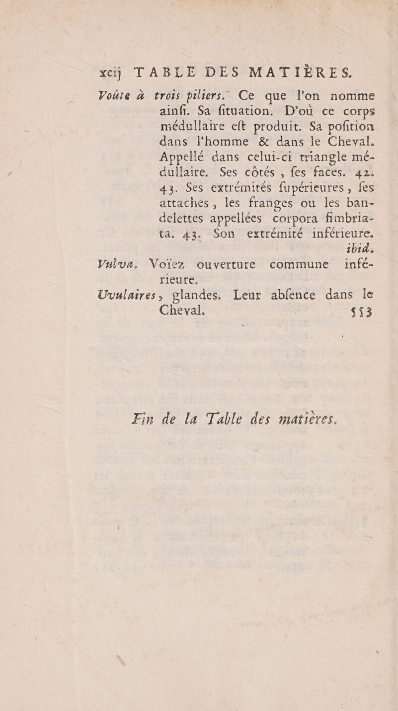 xcij TABLE DES MATIÈRES. Voute à trois piliers. Ce que l’on nomme ainfi. Sa fituation. D'où ce corps médullaire eft produit. Sa pofition dans l’homme &amp; dans le Cheval. Appellé dans celui-ci triangle mé- dullaire. Ses côtés , fes faces. 42. 43. Ses extrémités fupérieures , fes attaches, les franges ou les ban- delettes appellées corpora fimbria- ta. 43. Son extrémité inférieure. ibid. Vulua. Voïez ouverture commune infé- rieure. Uvulaires, glandes, Leur abfence dans le Cheval. 553 Fin de la Table des maticres.