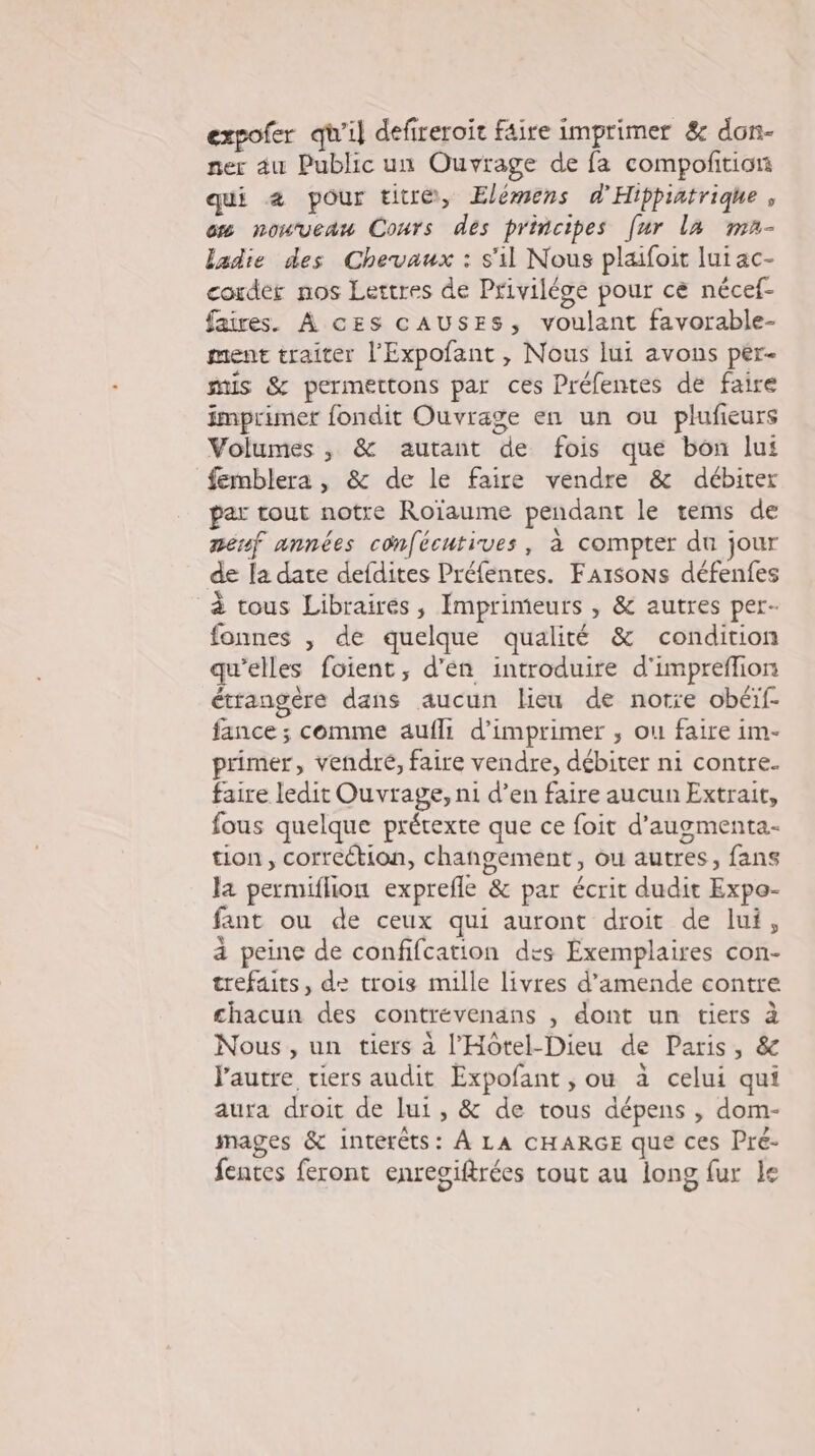 expofer qu'il defireroir Fâire imprimer &amp; don- ner au Public un Ouvrage de fa compoftion qui &amp; pour titre, Elémens d'Hippiatriqhe, cm nouveau Cours des principes [ur la ma- ladie des Chevaux : s'il Nous plaifoit lui ac- corder nos Lettres de Privilége pour ce nécef- faires. À ces cAUSEsS, voulant favorable- ment traiter l'Expofant , Nous lui avons per mis &amp; permettons par ces Préfentes de faire imprimer fondit Ouvrage en un ou plufieurs Volumes , &amp; autant de fois que bon lu femblera , &amp; de le faire vendre &amp; débiter par tout notre Roïaume pendant le tems de nénf années confécutives, à compter du jour de la date defdites Préfentes. Farsons défenfes à tous Libraires, Imprimeurs , &amp; autres per- fonnes , de quelque qualité &amp; condition qu'elles foient, d'en introduire d'impreffion étrangère dans aucun lieu de notre obéif- fance ; comme aufli d'imprimer , ou faire im- primer, vendré, faire vendre, débiter ni contre. faire ledit Ouvrage, ni d’en faire aucun Extrait, fous quelque prétexte que ce foit d'augmenta- tion, correction, changement, ou autres, fans la permiflion exprefle &amp; par écrit dudit Expo- fant ou de ceux qui auront droit de lui, à peine de confifcation des Exemplaires con- trefaits, de trois mille livres d'amende contre chacun des contrévenans , dont un tiers à Nous , un tiers à l'Hôtel-Dieu de Paris, &amp; J'autre tiers audit Expofant , ou à celui qui aura droit de lui, &amp; de tous dépens , dom- mages &amp; intérêts: À LA CHARGE que ces Pre- fentes feront enresiftrées tout au long fur le