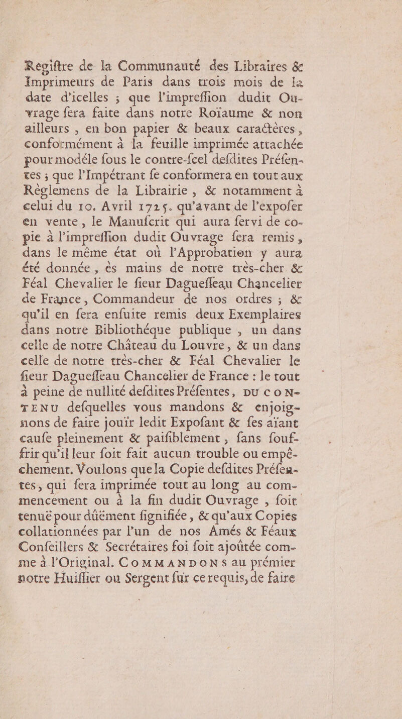 Reoiftre de la Communauté des Libraires &amp; Imprimeurs de Paris dans trois mois de Ia date d'icelles ; que l’impreflion dudit Ou- vrage fera faite dans notre Roïaume &amp; non ailleurs , en bon papier &amp; beaux caractères, conformément à la feuille imprimée attachée pour modéle fous le contre-fcel defdites Préfen- tes ; que l’Impétrant fe conformera en tout aux Règlemens de la Librairie, &amp; notamment à celui du 10. Avril 1725. qu'avant de l’expofer en vente, le Manufcrit qui aura fervi de co- pie à l’impreflion dudit Ouvrage fera remis, dans le même état où l'Approbatien y aura été donnée , ês mains de notre très-cher &amp; Féal Chevalier le fieur Daguefleau Chancelier de France, Commandeur de nos ordres ; &amp; qu'il en fera enfuire remis deux Exemplaires dans notre Bibliothéque publique , un dans celle de notre Château du Louvre, &amp; un dans celle de notre très-cher &amp; Féal Chevalier le fieur Daguefleau Chancelier de France : le tout à peine de nullité defdites Préfentes, pu co N- TENU defquelles vous mandons &amp; enjoig- ons de faire jouir ledit Expofant &amp; fes aïant caufe pleinement &amp; paifiblement , fans fouf- frir qu’il leur foit fait aucun trouble ou empé- chement. Voulons quela Copie defdites Préfeu tes, qui fera imprimée tout au long au com- mencement ou à la fin dudit Ouvrage , foit tenuë pour duément fignifiée, &amp; qu'aux Copies collationnées par l’un de nos Amés &amp; Féaux Confeillers &amp; Secrétaires foi foit ajoütée com- me à l'Original. CoMMANDONS au prémier notre Huiflier ou Sergent fur ce requis, de faire