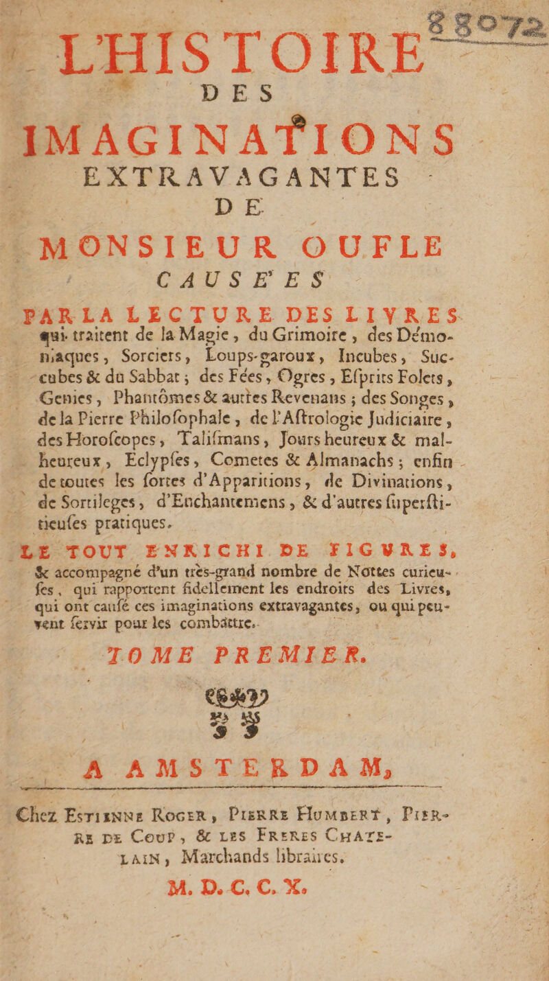 gs 072 L'HISTOIRE® D ES Mons. EXTRAV AGANTES D E MONSIEUR OUFLE CESSE ES PAR LA LECTURE DES LIYRES qui traitent de la Magie, du Grimoire , des Démo- _ maques, Sorciers, Éo ps-garoux, Incubes, Suc- cubes &amp; du Sabbat; des Fées Ogres , Efprits Folets, Genies, Phantômes &amp; autres Revenans ; des Songes, de la Pierre Philofophale, del Aftrologie Judiciaire, des Horofcopes, Talifimans » Jours heureux &amp; mal- . heureux, Eclyples, Cometes &amp; Almanachs; enfin - detoutes les fortes d’ Apparitions, de Divinations, _ deSortileges, d’Enchantemens ; &amp; d'autres fuperfti- tieufes pratiques. ‘LE TOUT ENKICHI DE FIGVRES, %&amp; accompagné d’un très-grand nombre de Nottes curieu-. fes, qui rapportent fidellement les endroirs des Livres, qui ont caufé ces imaginations extravagantes, ou qu peu- vent fervir pour les combättre.. ‘ TOME PREMIER. | œuy | s + 25 À AMSTERDAM, Chez Esrisnne Rocer, Pierre HuMsert, Pisr- Re DE Cour, &amp; LES FRERES CHATE- LAIN, Marchands libraires, M. D. €C. C. X.