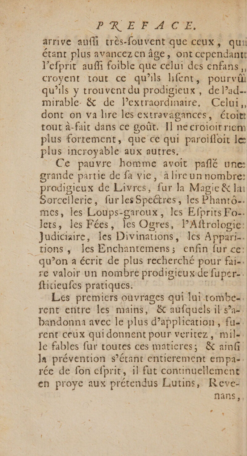 PR EF AT arrive auffi crès-fouvent que ceux , qui étant plus avancez cn âge, ont cependantt l’efprit auf foible que celui des enfans croyent tout œ qu xls hfent, pourvül qu'ils y trouvent du prodigieux , de lade- mirable. &amp; de lextraordinaire, Celui, dont on va bire les extravagances, Étoitt tout à-fair dans ce goût. I] necroioitriem plus fortement, que ce qui paroifloit le plus incroyable aux autres. Ce pauvre homme avoit pañlé une: grande partie de fa vie, à Hreunnombre: prodisieux de Livres, “fur Ja Magie &amp; lu Sorcellerie, furles Speëtres les Phanro=. mes, les Loups- -garoux, les Efprits Fo. lets, les Fées, Îles Ogres, PAftrologie: Judiciaire, les Divinations, les Appari.. . tionsi, ‘les Enchantemens ; enfin fur ce: qu’on a écrit de plus recherché pour fai-. re valoir un nombre prodigieux-de fuper. ftitieufes pratiques. Les premiers ouvrages qui lui tombe- rent entre Îles mains, &amp; aufquels il sa bandonna avec le plus d'application, fu, rent ceux quidonnent pour veritez , mile. le fables fur toutes ces maticres; &amp; 2 nf Ja prévention $’érant entierement empa- rée de fon efprit, il fut continuellement en proye aux prétendus Lutins, Reve- nans, LA t
