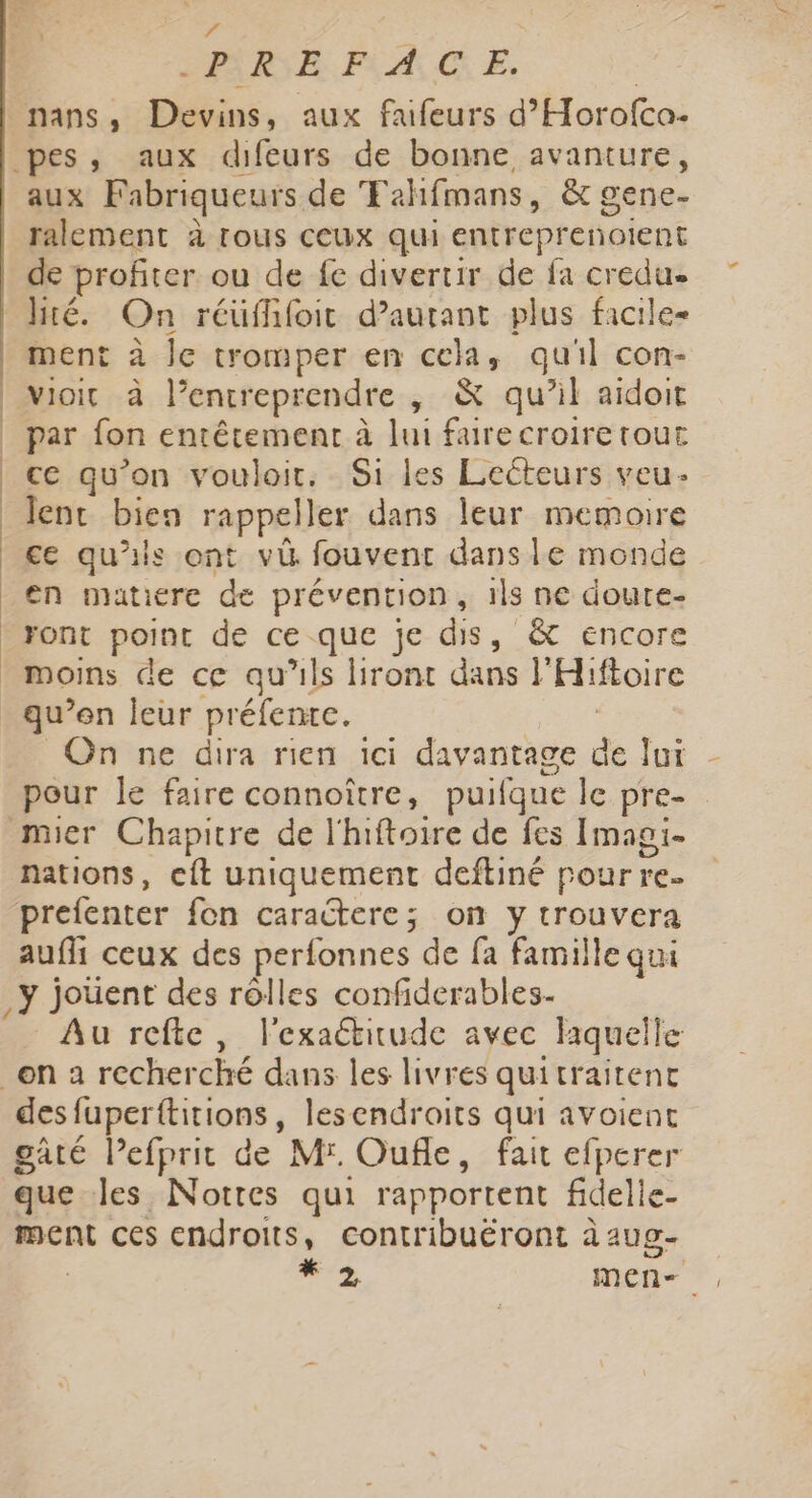 ee R E FACE. nans , Devins, aux faifeurs d’Horofco. aux Fabriqueurs de Fehifmans, &amp; gene- ralement à tous ceux qui entreprenoient de profiter ou de fe divertir de fa credue lité. On réuffifoit d’aurant plus facile- ment à le tromper en cela, qu'il con- par fon entêtement à lui faire croire rout ce qu’on vouloir. Si les Lecteurs veu- lent bien rappeller dans leur memoire ce qu'is ont v&amp; fouvent dans le monde en matiere de prévention, ils ne doure- ront point de ce que je dis, &amp; encore On ne dira rien ici davantage de lui pour le faire connoître, puifque le pre- mier Chapitre de l'hiftoire de fes Imagi- nations, cit uniquement deftiné pour re prefenter fon caractere; on y trouvera aufli ceux des perfonnes de fa famille qui y joüent des rôlles confiderables- Au refte, l'exaétirude avec liquelle des fuperttitions lesendroits qui avoient gate lefprit de Mr. Oufle, fait efperer que les Nottes qui rapportent fidelle- ment ces endroits, contribuëront à aug- + men-