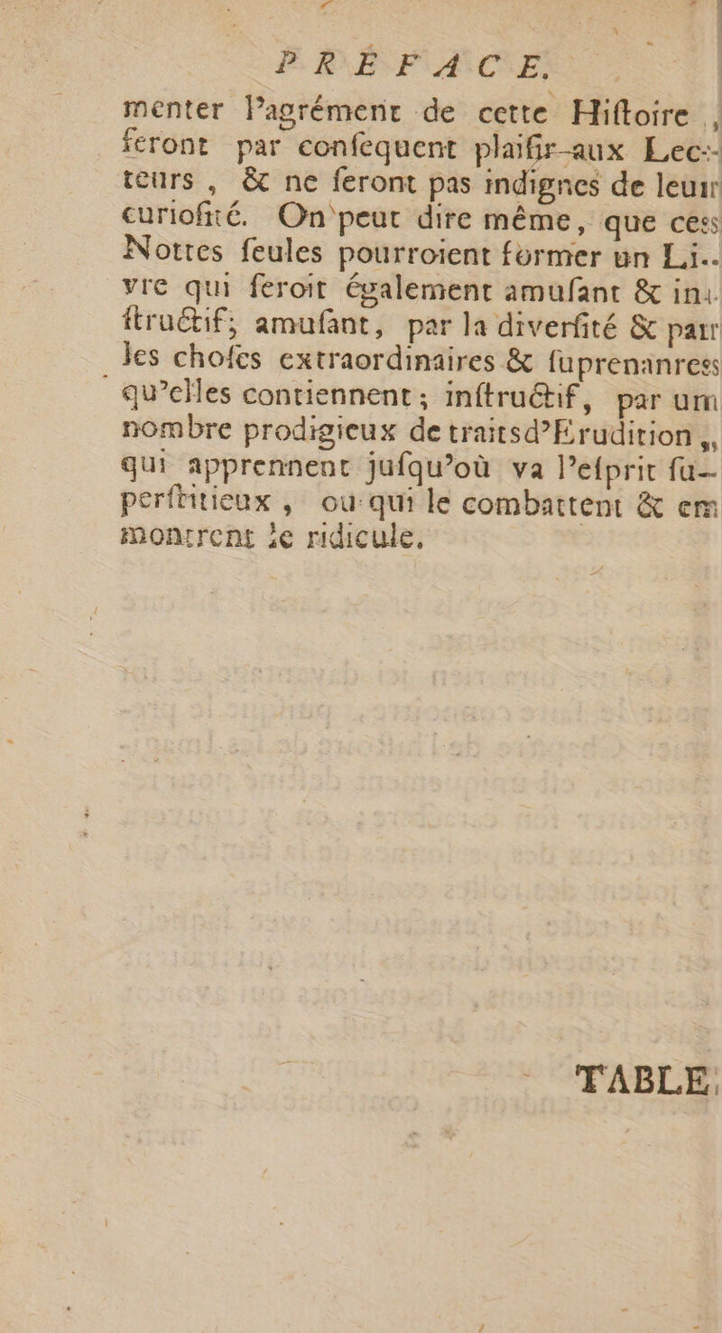 4 Fe: RESF ACTE: | menter lPagrémenr de cette Hiftoire , feront par confequent plaiGr-aux Lec-- teurs , &amp; ne feront pas indignes de leur curiofité. On'peut dire même, que cess Notres feules pourroient former un Li. vre qui feroit également amufant &amp; ini. ftroétif; amufant, par la diverfité &amp; parr jes chofes extraordinaires &amp; fuprenanress qu’elles contiennent; inftruétif, par um nombre prodigieux de traitsd’Erudition,, qui apprennent jufqu’où va l’efprit fu perfiitieux ; ou: qui le combattent &amp; em montrent ie ridicule, * FABLE,