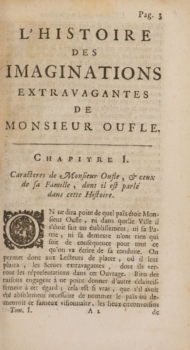 HOTEL IST OLR:E D DES | IMAGINATIONS | EXTRAVAGANTES re DE MONSIEUR OUFLE. 4 CHAPITRE I. Caraticres de eMonfieur Onfle, G ceux de fa Famille, dont il eff parlé dans cette Hiffoire. N ne dira point de quel païs étoit Mon- ® ficur Ouflk, ni dans quelle Ville il m Le sétoit fait un établiflement ; ni fa Pa- ® Bi trie, ni [a demeure n'ont rien qui | foit de confequence pour tout ce qu'on va écrire de fa conduite. On permet donc aux Lecteurs de placer , où il leur plaita , les Scenes extravagantes , : dont ils ver- ront les réprefentations dans cer Ouvrage, Bien des raifons engagent à ne point donner d'autre éclaircif fement à cer égard; ‘cela’eft fi vraïr, que 51] avoic été abfolument neceflaire de nommer‘ le: païs où de- meéuroit ce fameux vifionnaire, les lieux-circonvoifins Tom, 1. | A 2 “Nr dé