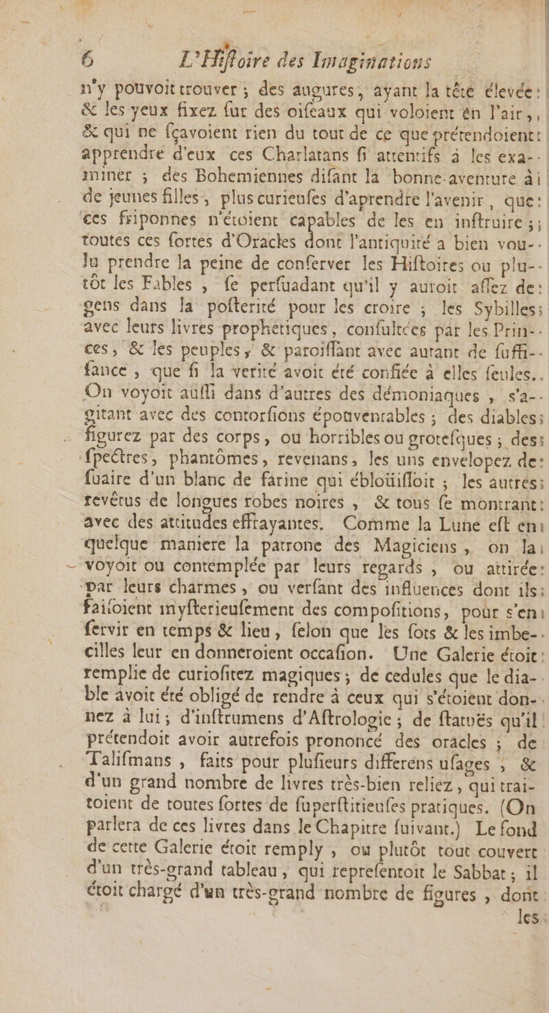 À 1? 2 ; $ 3 6 L'Hifloire des Tmaginations n'y pouvoittrouver ; des augures, avant la têté élevée: 5 32) RE l ! ces friponnes n'étoient capables de les en inftruire;: toutes ces fortes d'Oracks dont l'antiquité à bien vou-- Ju prendre la peine de conferver les Hiftoires ou plu-- tôt les Fibles , fe perfuadant qu'il y auroit aflez de gens dans la pofterité pour les croire ; les Sybilles avec leurs livres prophetiques, confultées par les Prin-- ces, &amp; les peuples; &amp; paroïflant avec aurant de fuffi-- fance , que fi la verité avoit été confiée à elles feules.. On voyoit aufli dans d’autres des démoniaques , s'a-. gitant avec des contorfions éponvenrables ; des diables; figurez par des corps, ou horribles ou grotefques ; des: -fpeétres, phantômes, revenans, les uns envelopez de: füaire d’un blanc de farine qui ébloüifloit ; les autres: revétus de longues robes noires , &amp; tous {e montrant: avec des attitudes effrayantes. Comme la Lune eft en: quelque maniere la patrone des Magiciens , on lai voyoit ou contemplée par leurs regards , ou attirée: “par leurs charmes, ou verfant des influences dont ils: failoient myfterieufement des compofitions, pour s’en: fervir en temps &amp; lieu, felon que les {ots &amp; les imbe-. cilles leur en donneroient occafion. Une Galerie étoic: remplie de curiofitez magiques ; de cedules que le dia-. ble avoit été obligé de rendre à ceux qui s’étoient don. nez à lui; d'inftrumens d'Aftrolopie ; de ftatvés qu'il! prétendoit avoir autrefois prononcé des oracles ; de Talifmans , faits pour plufieurs differens ufages , &amp; d'un grand nombre de livres très-bien reliez, qui trai- toient de toutes fortes de fuperfitieufes pratiques. (On parlera de ces livres dans le Chapitre fuivant.) Le fond de cette Galerie étoit remply , où plutôt tout couvert d'un très-orand tableau, qui reprefentoit le Sabbat ; 11 étoit chargé d'un très-grand nombre de figures , dont. les: ws