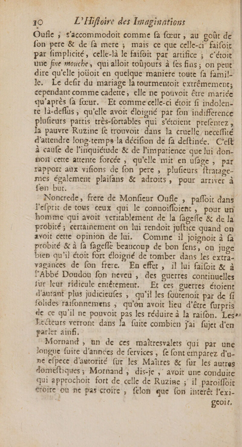 Oufle ; s'accommodoit comme fa fœur , au goût de {on pere &amp; de fa mere ; mais ce que celle-ci faifoit par fimphicité, celle-là le faifoit par artifice ; c'étoit une fine mouche, quialloit tobjours à {es fins; on peut dire qu'elle joüoit en quelque maniere toute fa famil- le. Le defir du mariage la tourmentoit extrêmement; cependant comme cadette, elle ne ponvoit être mariée qu'après {à fœur. Et comme celle-ci étoit fi indolen- re là-deflus, qu’elle avoit éloigné par fon indifference plufieurs partis très-fortables qui s'éroient prefentez, Ja pauvre Ruzine fe trouvoit dans la cruelle neceffité d'attendre Jone-temps la décifion de fa deftinée. C'eft à caufe de l'inquiétude &amp; de l'impatience que lui don- port cette attente forcée , qu'elle mit en ufage , par rapport aux vifions de fon pere , plufieurs ftratage- mes également plaifans &amp; adroits, pour arriver à fen but. Noncrede, frere de Monfeur Oufle , pañloit dans l'efprit de tous ceux qui le connoifloient, pour un homme qui avoit veritablement de la fagefe &amp; de Ja probité ; certaiñement on lui rendoit juftice quand on avoit cette opinion de lui. Comime il joignoit à fa probité &amp; à fa fagefle beaucoup de bon fens, on juge bien qu'il étoit fort éloigné de tomber dans les extra- vagances de fon frere. En effer, il lui failoit &amp; à Abbé Doudou fon neveu , des guerres continuelles sur leur ridicule entêtement. Et ces guerres étoient ‘autant plus jadicieufes ; qu'il les fourenoit par de fi iolides raifonnemens ; qu'on avoit lieu d’être furpris Eeéteurs verront dans la fuite combien jai fujet d'en parler ainf. Morvand ; tn de ces mañtresvalets qui par une longue fuire d'années de fervices, {e font cmparez d'u- ne efpece d'autorité für les Mañtres &amp; fur les autres domeftiques ; Mornand ; dis-je , avoit une conduire qui approchoit fort de celle de Ruzise ;' il paroiffoie Sroire où ne pas croire , felon que (on interét l'exi- geoir. a —