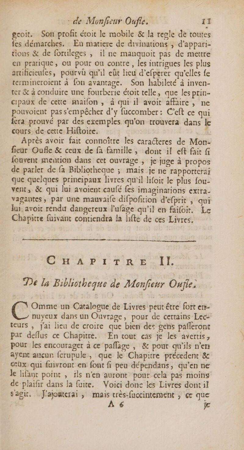 gcoit. Son profit étoit le mobile &amp; la reole de toutes fes démarches. Eu matiere de divinations ; d'appari- tions &amp; de fortileges , il ne manquoit pas de mettre en pratique, où pour ou contre, les intrigues les plus artificieufes, pourv qu'il eût lieu d’efperer qu'elles fe termineroient à {on avantage. Son habileté à inven- ter &amp; à conduire une fourberie étoit telle, que les prin- cipaux de cette maïfon , à qui il avoit affaire, ne pouvoient pas s'empêcher d'y fuccomber: C'eft ce qui {era prouvé par des exemples qu'on trouvera dans le cours de cette Hiftoire. &amp; Après avoir fait connoître les caracteres de Mon- fieur Oufle &amp; ceux de fa famille, dont il eff fait fouvent mention dans cet ouvrage ; je juge à propos de parler de fa Bibliotheque ; mais je ne rapporteraÿ _que quelques prineipaux livres qu’il lifoic le plus fou- vent, &amp; qui lui avoient caufé fes imaginations extra- vagantes, par une mauvai{e difpofition d’efprit , qui lus. avoir rendu dangereux l’ufage qu'il en faifoit, Le Chapitre fuivant contiendra la hifte de ces Livres. CHAPITRE.IL. De la Biblictheque de Monfieur Oujle: Omme un Catalogue de Livres peut être fort er nuyeux dans un Ouvrage, pour de certains Lec- teurs , Jai lieu de croire que bien dec gens pañlerone par deffus ce Chapitre. En tout cas je les avertis, pour les encourager à ce paflage , &amp; pour qu'ils n'ers ayent aucun {crupule, que le Chapitre précedent &amp; cüx, qui fuivront en font fi peu dépendans, qu'en ne ke lifavt point , ils n'en auront pour cela pas moins de-plaifir dans la fuite. Voici donc Les Livres dont il s'agir, J'ajomterai , mais très-fuccintement ; ce que À 6 je