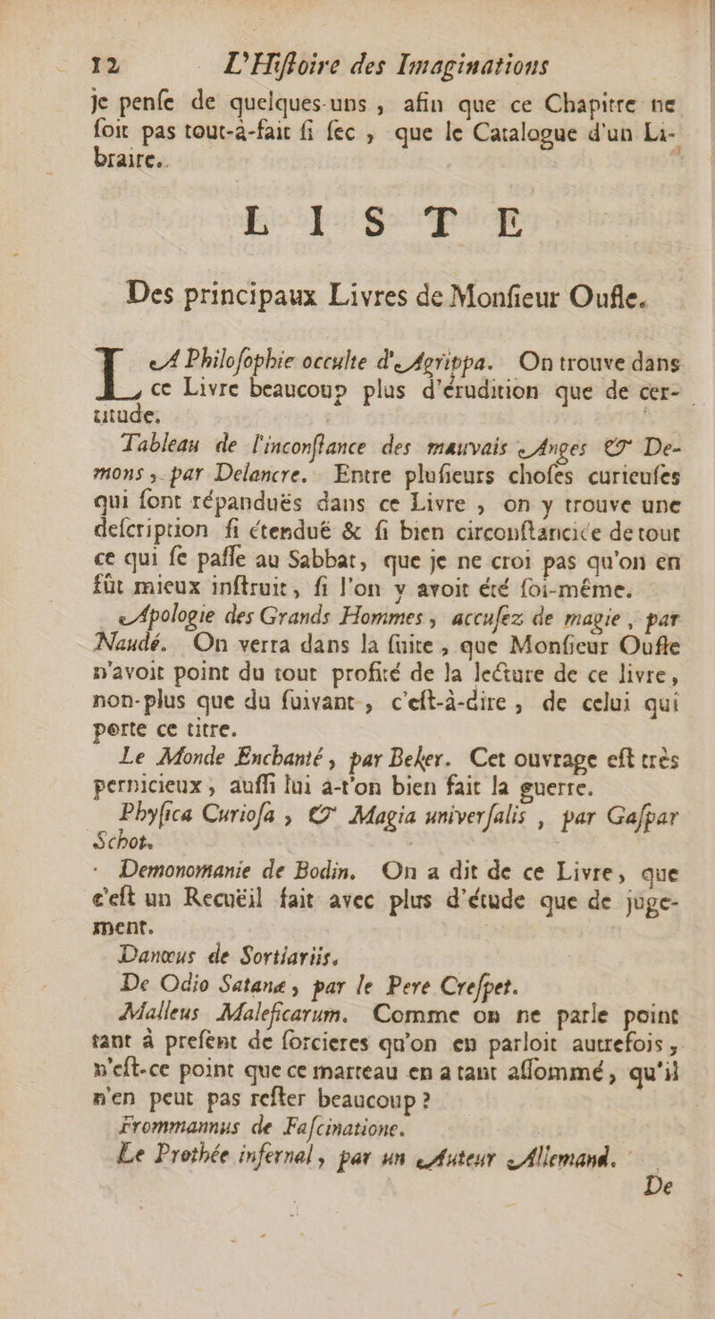 je penfe de quelques-uns , afin que ce Chapitre ne foit pas tout-a-fait fi ec, que le Catalogue d'un Li- braire..  LS ARE - Re A Des principaux Livres de Monfieur Oufle. L e A Philofophie occulte d' 4grippa. On trouve dans ce Livre beaucou» plus d’érudition que de cer- utude, Tableau de l'inconflance des mauvais «Anges €T De- mons ;_par Delancre. Entre plufieurs chofes curieufes qui font répanduës dans ce Livre ; on y trouve une defcriprion fi étenduëé &amp; fi bien circonftancice de tout ce qui fe pañle au Sabbat, que je ne croi pas qu'on en füt mieux inftruit, fi l'on y avoit été foi-méme. . LApologie des Grands Hommes , acculez de magie, par Naudé. On verra dans la fuite, que Monficur Oufte n'avoit point du tout profité de la leture de ce livre, non-plus que du fuivant, c’eft-à-cire , de celui qui perte ce titre. Le Monde Enchanié, par Beker. Cet ouvrage ef très pernicieux , auff lui a-t’on bien fait la guerre. Phyfica Curiofa ; €7* Magia univerfalis | par Gafpar Schot. | Q Demonomanie de Bodin,. On a dit de ce Livre, que c'eft un Recuëil fait avec plus d'étude que de juge- ment. | Danœus de Sortiariis. De Odio Satanæ ; par le Pere Crefpet. Malleus Maleficarum. Comme on ne parle point tant à prefent de forcieres qu'on en parloit autrefois , n'eft-ce point que ce marteau en a tant affommé, qu'il n'en peut pas refter beaucoup ? Frommannus de Fafcinatione. Le Prothée infernal, par un Auteur 2 Allemand. De