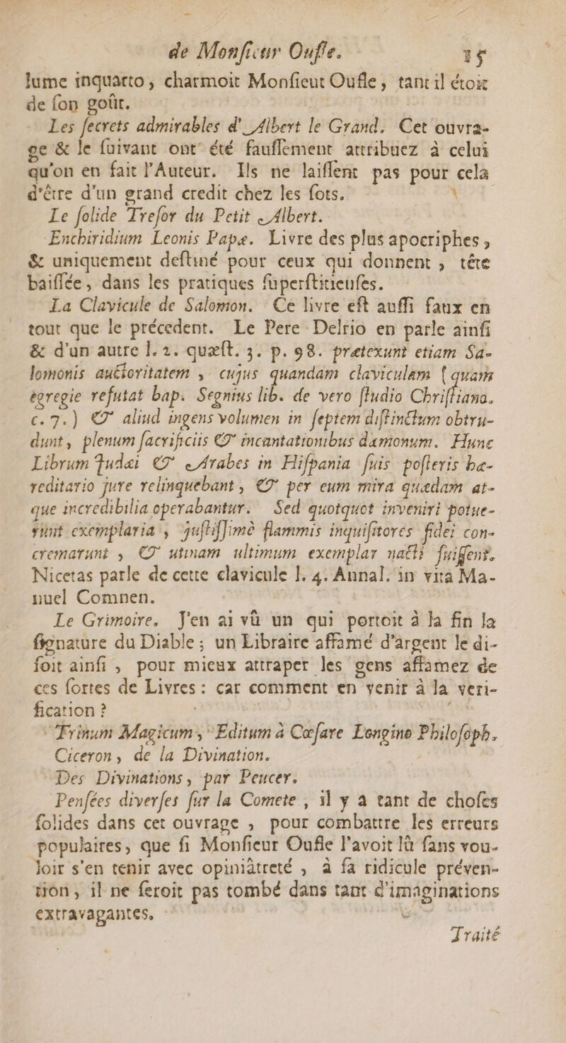 Jume inquarto, charmoit Monfieut Oufle, tancil étoir de fon goûr. Les Jecrets admirables d'_ Albert le Grand. Cet ouvra- ge &amp; le fuivant ont’ été fauflement attribuez à celui qu'on en fait l’Auteur. Ils ne laiflent pas pour cela d'être d'un grand credit chez les fots. \ Le Jolide Trefor du Petit « Albert. Enchiridium Leonis Pape. Livre des plus apocriphes, &amp; uniquement deftiné pour ceux qui donnent , tête baiflée, dans les pratiques füperftitieufes. La Clavicule de Salomon. Ce livre eft auffi faux en tout que le précedent. Le Pere Delrio en parle ainfi &amp; d'un autre . 2. quæft. 3. p. 98. pretexunt etiam Sa- lomonis auéoritatem , cujus quandam claviculam (quai égregie refutat bap. Segnius lib. de vero fludio Chriffians. c. 7.) © aliud ingens volumen in feptem diffinéfum obtru- dunt, plenum facrificiis € incantationtbus damonum. Hune Librum Fudet € «Arabes in Hifpania fuis pofleris ba- reditario jure relinguebant , € per eum mira guedam at- que incredibilia operabantur. Sed quotquot inveniri potue- tint excmplaria, jufhiffimè flammis inquiftores fidei con. cremarunt ; © utmam ultimum exemplar naëli fuifens, Nicetas parle de cette clavicule [. 4. Annal. in vita Ma- nuel Comnen. | Le Grimoire. J'en ai và un qui portoit à Ja fin la finature du Diable ; un Eibraire affamé d'argent le di- foit ainfi , pour mieux attraper les gens affamez de ces fortes de Livres: car comment en venir à la veri- fication ? | is “Frinum Magicum, *Editum à Cœfare Longine Philo{cph, Ciceron, de la Divination. Des Divinations, par Peucer. Penfées diverfes fur la Comete , 51 y à tant de chofes folides dans cet ouvrage , pour combattre les erreurs populaires, que fi Monfieur Oufle l’avoit là fans vou. Joir s'en tenir avec opiniatreté , à fa ridicule préven- tion, il ne feroit pas tombé dans tant d'imaginations extravapantes, | Ps Traité