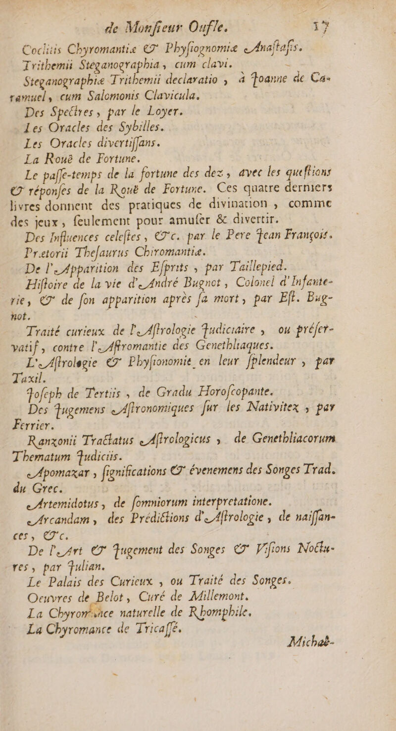 Coclitis Chyromantie € Phyfrognomie Anaftafis. Trithemii Steganographia, cum clavi. ! Steganographie Trithemii declaratio ; à Toanne de Ca- ramuel, cum Salomonis Clavicula. Des Spetres, par le Loyer. Les Oracles des Sybilles. Les Oracles divertiffans. La Rouë de Fortune. Le paffe-temps de la fortune des dez, avec les queflrans ET réponfes de la Rouë de Fortune. Ces quatre derniers livres donnent des pratiques de divination , comme des jeux, feulement pour amufer &amp; divertir. Des Influences celefles, €7c. par le Pere fean François. Pratorii Thefaurus Chiromantie. De l'Apparition des Efprits ; par Taillepied. Hifioire de la vie d'André Bugnot, Colonel d'Infante- rie, 9° de fon apparition après Ja mort, par Ef. Bug- not. s Traité curieux de le Affrologie Fudicraire , ou préfer- vatif, contre l'_Affromantie des Genethliaques. pRcrres €7 Phyfionomie en leur fplendeur , par axil. Fofeph de Tertiis , de Gradu Horofcopante. Des Fugemens &lt;Affronomiques Jur les Nativitex ; par Ferrier. Ranxonit Traëlatus Affrologicus » de Genetbliacorum Thematum Fudiciis. c/Apomaxar ; fignifcations CT évenemens des Songes Trad. du Grec. eArtemidotus, de fommiorum interpretatione. &lt;Arcandam, des Prédiétions de Affrologie , de naïffan- es, 'é De l'Art © Tugement des Songes CT Vifions Noëtu- res, par Fulian. Le Palais des Curieux , ou Traité des Songes. Oeuvres de Belot, Curé de Millemont. La Chyromñce naturelle de Rhompbhile. La Chyromance de Tricaffé, Micheë-