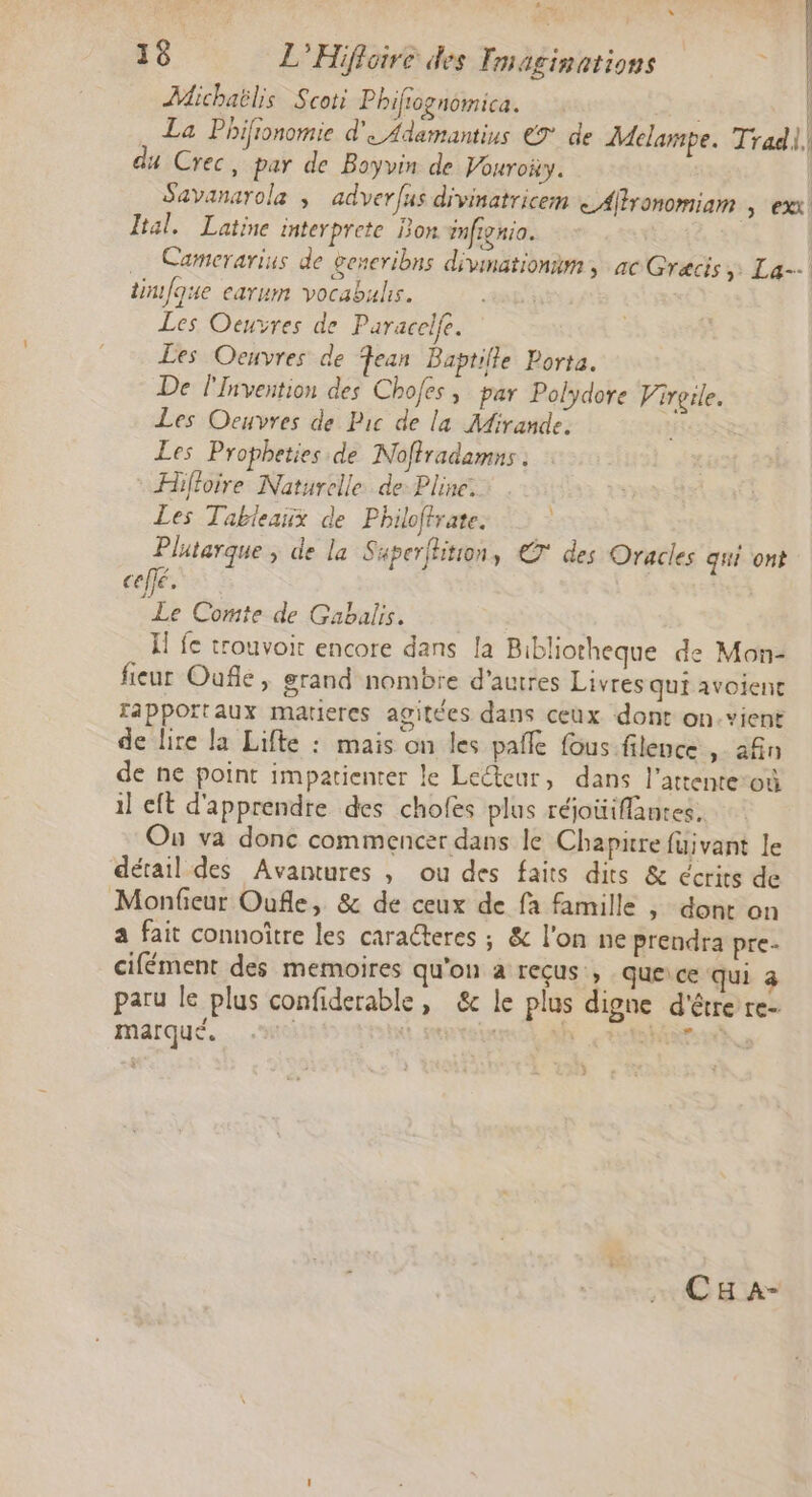Aie É ‘ : | | : 18 L’Hifloire des Tmaginations Michaëlis Scoti Phifiognomica. | La Phifionomie d'e Adamantius €9° de Melampe. Trad], du Crec, par de Boyvin de Vouroiy. | Savanarola ; adverfus divinatricem < Altronomiam , exx! Ital._ Latine interprete Bon mfignio. Camerarius de generibns divmationim, ac Grecis > La--| tinfque earum vocabulis. Les Oeuvres de Paracelfe. Les Oeuvres de Fean Baptille Porta. De l'invention des Chofes ; par Polydore Virgile. Les Oeuvres de Pic de la Mirande, ù Les Propheties de Noffradamns . Hifioire Naturelle. de Pline. Les Tabieaux de Philoffrate. Plutarque ; de la Saperfhition, € des Oracles qui ont celfé. Le Comte de Gabalis. I fe trouvoit encore dans la Bibliotheque de Mon- fieur Oufle, grand nombre d’autres Livres qui avoienc apportaux matieres agitées dans ceux dont on.vient de lire la Lifte : mais on les palle fous filence, afin de ne point impatienter le Leteur, dans l'attente:où il cft d'apprendre des chofes plus réjoüiflantes, Ou va donc commencer dans le Chapitre fuivant le détail des Avantures , ou des faits dits &amp; écrits de Monfieur Oufle, &amp; de ceux de fa famille , dont on a fait connoître les caraéteres ; &amp; l'on ne prendra pre- cifément des memoires qu'on a reçus , que ce qui 4 paru le plus confiderable, &amp; le plus digne d'être re # s . Re és. : æ « marqué. | | h nes vb i CH a-