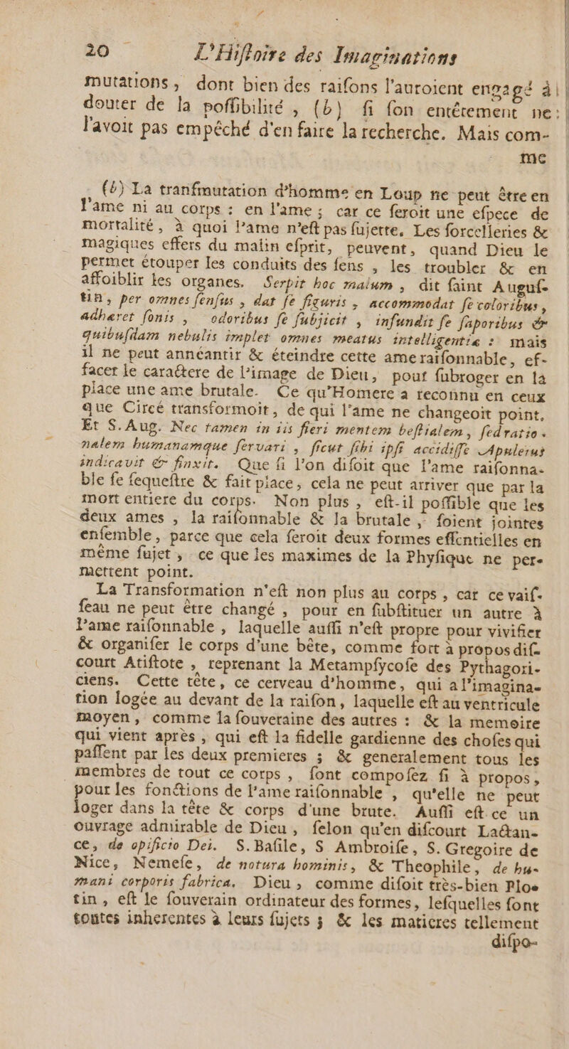 Pa 20 L'Hifhoire des Imarinations Mutations; dont bien des raifons l'auroient engagé à| l'avoit pas empêché d'en faire la recherche. Mais com- me . (6) La tranfmutation d'homme en Loup ne peut être en ame ni au corps : en l'ame; car ce feroit une efpece de mortalité, à quoi l’ame n’eft pas fujette, Les forcelleries &amp; magiques effers du malin efprit, peuvent, quand Dieu le permet étouper les conduits des fens , les troubler &amp; en affoiblir Les organes. Serpir hoc malum , dit faint Auguf- HA, per ones fenfus , dat Je figuris ; accommodat [e coloribus, adheret fonis , odoribus fe fubjicit ; infundir fe faporibus &amp; quibufdam nebulis implet omnes meatus intelligentiæ : mais il ne peut annéantir &amp; éteindre cette ame raïfonnable, ef- facer le caraétere de l’image de Dieu, pouf fubroger en la place une ame brutale. Ce qu’Homere a reconnu en ceux que Circé transformoit, de qui l’ame ne changeoït point, Et S. Aug. Nec tamen in iis fieri mentem beflialem, fedratio . nalem humanamque feruari ; ficut fihi ipfi accidife LApulerus indicavir &amp; finxir. Que fi l’on difoit que l'ame raifonna. ble fe fequeftre &amp; fait piace, cela ne peut arriver que par la mort entiere du corps. Non plus, eft-il poffible que les deux ames , la Étobntié &amp; la brutale | foient jointes enfemble, parce que cela feroit deux formes effentielles en même fujet , ce que les maximes de la Phyfique ne per- mcttent point. La Transformation n'eft non plus au corps, car ce vaif- feau ne peut être changé , pour en fubftituer un autre À lame raifonnable , laquelle aufi n’eft propre pour vivifer &amp; organifer le corps d'une bête, comme fort à propos dif. court Atiftote , reprenant la Metampfycofe des Pyt agori- ciens. Cette tête, ce cerveau d'homme, qui a l’imagina. tion logée au devant de la raifon, laquelle eft au ventricule moyen, comme la fouveraine des autres : &amp; la memoire qui vient après , qui eft la fidelle gardienne des chofes qui paffent par les deux premieres 3; &amp; generalement tous les membres de tout ce corps, font compofez fi à propos , pour Jes fonétions de lame raifonnable , qu'elle ne peut loger dans la tête &amp; corps d'une brute. Auf eftce un Ouvrage admirable de Dieu, felon qu’en difcourt La@an- ce, de opificio Dei. S.Bafile, S Ambroife, S. Gregoire de Nice, Nemele, de notura hominis, &amp; Theophile, de bu- Mans corporis fabrica. Dieu , comime difoit très-bien Ploe tin, eft le fouverain ordinateur des formes, lefquelles font toutes inherentes à Leurs fujets 3 &amp; les maticres er ifpo- n. | | Î Î | H