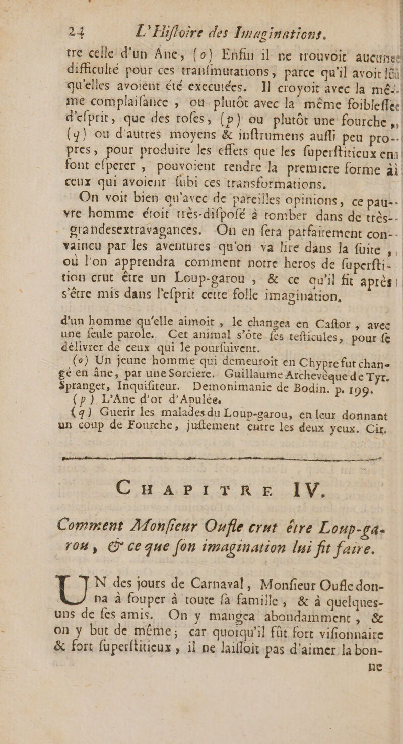 tre celle d'un Ane, (0) Enfiu il ne trouvoit aucunes difliculké pour ces tranfmurations, parce qu'il avoit Iûil qu'elles avoient été executées. I] croyoit avec la mé! me complaifance ; où plutôt avec la même foibleffec d'efprit, que des rofes, (p) ou plutôt une fourche, (4) ou d'autres moyens &amp; inftrumens auf; peu pro-.l pres, pour produire les effets que les fuperftitieux ema font efperer , pouvoient rendre la premiere forme ài ceux qui avoienr fubi ces transformations. On voit bien qu'avec de pareilles opinions, ce pau-- vre homme étoit très-difpofé à romber dans de très. grandesextravagances. On en fera parfairement con-- vaincu par les aventures qu'on va lire dans la füire , où l'on apprendra comment notre heros de fuperfti- tion crue être un Loup-garou , &amp; ce au'il ft après s'être mis dans l'efprit cette folle imagination, d’un homme qu'elle aimoit , le changea en Caftor , avec une feule parole. Cet animal s’ôte fs tefticules, pour fe délivrer de ceux qui le pourfuivent. (o) Un jeune homme qui demeuroit en Chypre fut chan- gé en âne, par une Sorcierc. Guillaume Archevèque de Tyr. Spranger, Inquifiteur. Demonimanie de Bodin. P- 199. (p ). L’Ane d’or d’Apulée. {9) Guerir les malades du Loup-garou, en leur donnant un coup de Fourche, juftement entre les deux yeux. Cir. CHAPITRE IV. Comment Monfieur Oufle crut être Loup-ga- 104, ©'ce que fon imagination lui fit faire. N des jours de Carnaval, Monfieur Oufc don- pa à fouper à toute fa famille, &amp; à quelques- uns de fes amis. On y mangea abondamment, &amp; on y but de même; car quoiqu'il fût fort vifionnaire &amp; fort fuperftxieux , il ne lailloit pas d'aimer la bon- ne