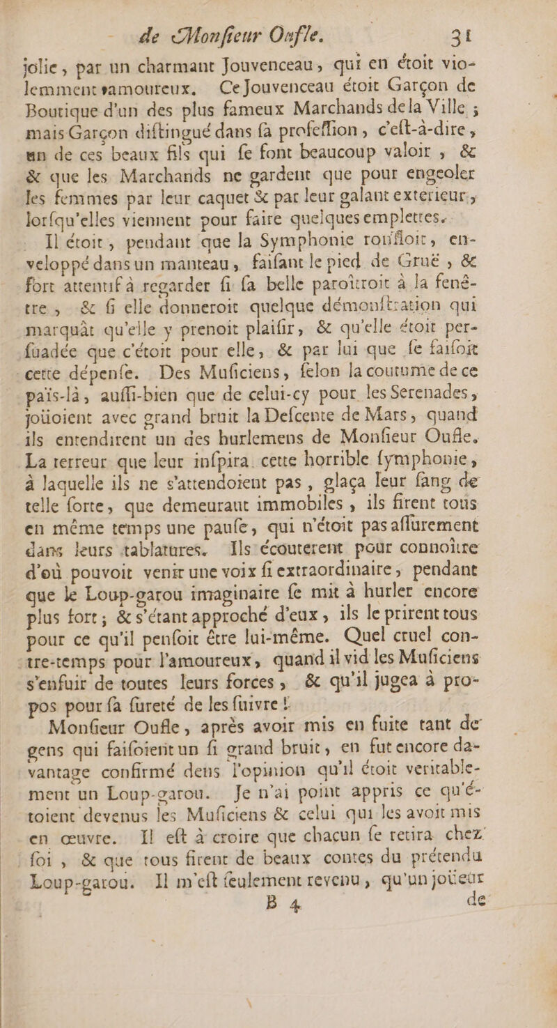 jolie, par un charmant Jouvenceau , qui en étoit vio- lemmentsamoureux. Ce Jouvenceau étoit Garçon de Boutique d'un des plus fameux Marchands dela Ville ; mais Garçon diftingué dans fa profeflion, c'eft-à-dire, un de ces beaux fils qui fe font beaucoup valoir ; &amp; &amp; que les Marchands ne gardent que pour engeoler les femmes par leur caquet &amp; par leur galant exterieur, Jorfqu’elles viennent pour faire quelquesempletres. Il étoit, pendant que la Symphonie ronfloit, en- veloppé dansun manteau, faifant le pied de Gruë , &amp; fort attenuf à regarder fi {a belle paroïroit à la fené- tre, -&amp; f elle donneroit quelque démonitration qui marquât qu'elle y prenoit plaifir, &amp; qu'elle étoit per- faadée que c'étoit pour elle, &amp; par Jui que fe faoi cette dépenfe. Des Muficiens, felon la coutume de ce païs-là, aufli-bien que de celui-cy pour les Serenades, joüoient avec grand bruit la Defcente de Mars, quand ils entendirent un des hurlemens de Monfeur Oufle. La rerreur que leur infpira cette horrible {ÿmphonie, à laquelle ils ne s’attendoient pas, glaça leur fang de telle forte, que demeuraut immobiles , ils firent rous en même temps une paufe, qui n'étoit pas aflurement dans leurs tablatures. Ils écouterent pour connoïtre d'où pouvoit venir une voix fi extraordinaire, pendant que Le Loup-garou imaginaire fe mit à hurler encore plus fort; &amp; s'étant approché d'eux , ils le prirent tous pour ce qu'il penfoit être lui-même. Quel cruel con- ‘tre-temps pour l'amoureux, quand il vid les Muficiens s'enfuir de toutes leurs forces, &amp; qu'il jugea à pro- pos pour fa fureté de les fuivre ! Monfeur Oufle, après avoir mis en fuite tant de gens qui faifoienit un fi grand bruit, en fut encore da- vantage confirmé dens l'opinion qu'il étoit veriable- ment un Loup-garou. Je n'ai point appris ce qu'é- toient devenus les Muficiens &amp; celui qui les avoit mis en œuvre. Il eft à croire que chacun fe retira chez foi, &amp; que tous firent de beaux contes du prétendu Loup-garou. J1 m'eft feulement revenu, qu'un jobeur B 4 de