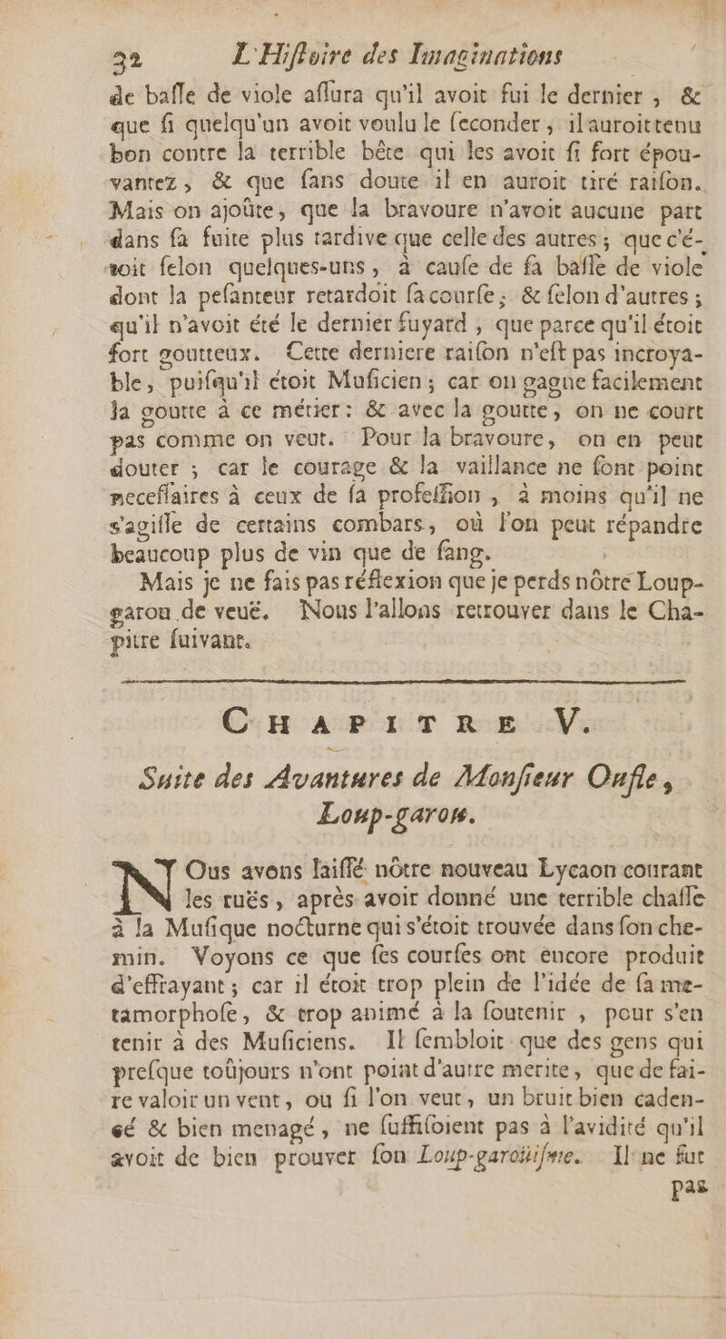 de bafle de viole aflura qu'il avoit fui le dernier, &amp; que fi quelqu'un avoit voulu le feconder , ilauroittenu bon contre la terrible bête qui les avoit fi fart épou- vantez, &amp; que fans doute il en auroit tiré ratfon. Mais on ajoûte, que la bravoure n’avoit aucune part dans fa fuite plus tardive que celle des autres; que c'é- soit felon quelques-uns, à caufe de fa bafle de viole dont la pefanteur retardoit fa courfe ; &amp; felon d'autres ; qu'il n’avoit été le dernier fuyard , que parce qu'il étoit fort goutteux. Cette derniere raifon n'eft pas incroya- ble, puifqu'il étoit Muficien; car on gagne facilement Ja goutte à ce métier: &amp; avec la goutte, on ne court pas comme on veut. Pour la bravoure, on en peut douter ; car le courage &amp; la vaillance ne font poinc meceflaires à ceux de fa profeffñion , à moins qu'il ne s'agifle de certains combars, où lon peut répandre beaucoup plus de vin que de fang. Mais je ne fais pas réflexion que je perds nôtre Loup- garou de veué. Nous l’allons retrouver dans le Cha- pire fuivant. me. CHAPITRE V. Suite des Avantures de Monfieur Ouf, Loup-garon. Ous avons laiffé nôtre nouveau Lycaon courant N les ruës, après avoir donné une terrible chafle à la Mufique noéturne qui s'étoit trouvée dans fon che- min. Voyons ce que fes courfes ont encore produit d'effrayant; car 1l étox trop plein de l'idée de fa me- tamorphofe, &amp; trop animé à la foutenir , pour s’en tenir à des Muficiens. Il fembloit que des gens qui prefque toüjours n'ont poiat d'autre merite, que de fai- re valoir un vent, ou fi l'on veut, un bruitbien caden- cé &amp; bien menagé, ne fuffifoient pas à l'avidité qu'il avoit de bien prouver fon Loup-garoÿifme. Il'ne fur pas